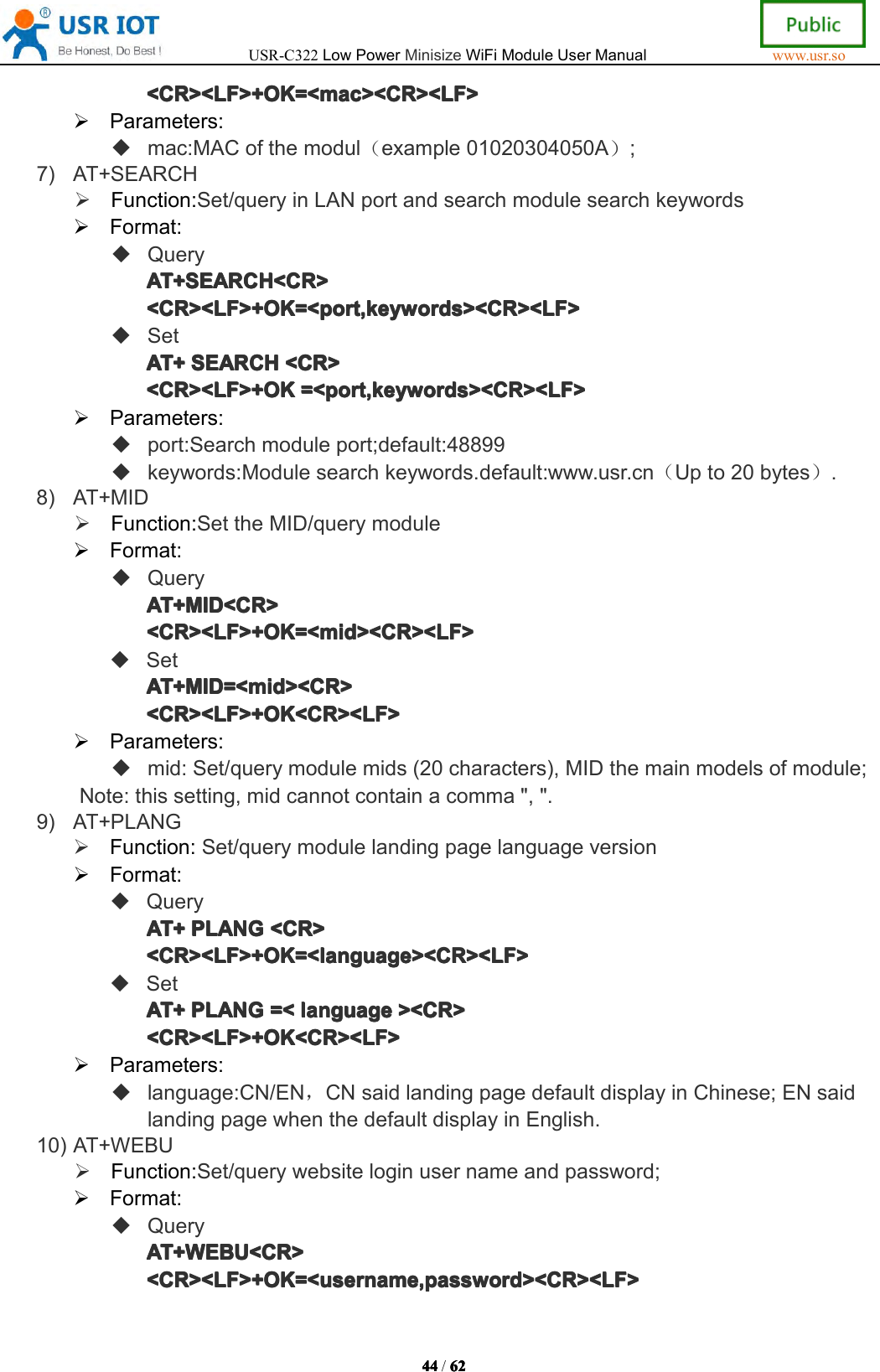 USR-C322LowPowerMinisizeWiFiModuleUserManualwww.usr.so44444444/6262626 2<CR><LF>+OK=<mac><CR><LF><CR><LF>+OK=<mac><CR><LF><CR><LF>+OK=<mac><CR><LF><CR><LF>+OK=<mac><CR><LF>Parameters:mac:MACofthemodul（example01020304050A）;7)AT+SEARCHFunction:Set/queryinLANportandsearchmodulesearchkeywordsFormat:QueryAT+SEARCH<CR>AT+SEARCH<CR>AT+SEARCH<CR>AT+SEARCH<CR><CR><LF>+OK=<port,keywords><CR><LF><CR><LF>+OK=<port,keywords><CR><LF><CR><LF>+OK=<port,keywords><CR><LF><CR><LF>+OK=<port,keywords><CR><LF>SetAT+AT+AT+AT+SEARCHSEA RCHSEARCHSEARCH<CR><CR ><CR><CR><CR><LF>+OK<CR><LF>+OK<CR><LF>+OK<CR><LF>+OK=<port,keywords><CR><LF>=<p ort,keywords><CR><LF>=<port,keywords><CR><LF>=<port,keywords><CR><LF>Parameters:port:Searchmoduleport;default:48899keywords:Modulesearchkeywords.default:www.usr.cn（Upto20bytes）.8)AT+MIDFunction:SettheMID/querymoduleFormat:QueryAT+MID<CR>AT+MID<CR>AT+MID<CR>AT+MID<CR><CR><LF>+OK=<mid><CR><LF><CR><LF>+OK=<mid><CR><LF><CR><LF>+OK=<mid><CR><LF><CR><LF>+OK=<mid><CR><LF>SetAT+MID=<mid><CR>AT+MID=<mid><CR>AT+MID=<mid><CR>AT+MID=<mid><CR><CR><LF>+OK<CR><LF><CR><LF>+OK<CR><LF><CR><LF>+OK<CR><LF><CR><LF>+OK<CR><LF>Parameters:mid:Set/querymodulemids(20characters),MIDthemainmodelsofmodule;Note:thissetting,midcannotcontainacomma",".9)AT+PLANGFunction:Set/querymodulelandingpagelanguageversionFormat:QueryAT+AT+AT+AT+PLANGPLA NGPLANGPLANG<CR><CR ><CR><CR><CR><LF>+OK=<language><CR><LF><CR><LF>+OK=<language><CR><LF><CR><LF>+OK=<language><CR><LF><CR><LF>+OK=<language><CR><LF>SetAT+AT+AT+AT+PLANGPLA NGPLANGPLANG=<=<=<= <languagelan guagelanguagelanguage><CR>><C R>><CR>><CR><CR><LF>+OK<CR><LF><CR><LF>+OK<CR><LF><CR><LF>+OK<CR><LF><CR><LF>+OK<CR><LF>Parameters:language:CN/EN，CNsaidlandingpagedefaultdisplayinChinese;ENsaidlandingpagewhenthedefaultdisplayinEnglish.10)AT+WEBUFunction:Set/querywebsiteloginusernameandpassword;Format:QueryAT+WEBU<CR>AT+WEBU<CR>AT+WEBU<CR>AT+WEBU<CR><CR><LF>+OK=<username,password><CR><LF><CR><LF>+OK=<username,password><CR><LF><CR><LF>+OK=<username,password><CR><LF><CR><LF>+OK=<username,password><CR><LF>