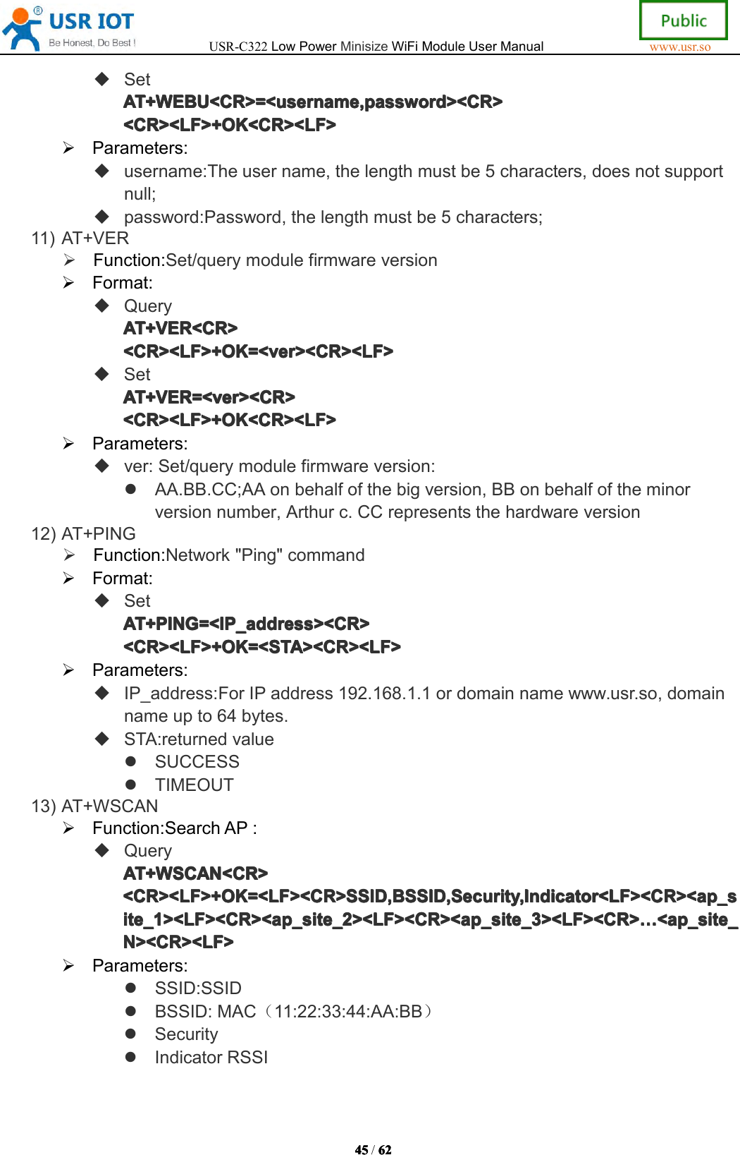 USR-C322LowPowerMinisizeWiFiModuleUserManualwww.usr.so45454545/6262626 2SetAT+WEBU<CR>=<username,password><CR>AT+ WEBU<CR>=<username,password><CR>AT+WEBU<CR>=<username,password><CR>AT+WEBU<CR>=<username,password><CR><CR><LF>+OK<CR><LF><CR><LF>+OK<CR><LF><CR><LF>+OK<CR><LF><CR><LF>+OK<CR><LF>Parameters:username:Theusername,thelengthmustbe5characters,doesnotsupportnull;password:Password,thelengthmustbe5characters;11)AT+VERFunction:Set/querymodulefirmwareversionFormat:QueryAT+VER<CR>AT+VER<CR>AT+VER<CR>AT+VER<CR><CR><LF>+OK=<ver><CR><LF><CR><LF>+OK=<ver><CR><LF><CR><LF>+OK=<ver><CR><LF><CR><LF>+OK=<ver><CR><LF>SetAT+VER=<ver><CR>AT+VER=<ver><CR>AT+VER=<ver><CR>AT+VER=<ver><CR><CR><LF>+OK<CR><LF><CR><LF>+OK<CR><LF><CR><LF>+OK<CR><LF><CR><LF>+OK<CR><LF>Parameters:ver:Set/querymodulefirmwareversion:AA.BB.CC;AAonbehalfofthebigversion,BBonbehalfoftheminorversionnumber,Arthurc.CCrepresentsthehardwareversion12)AT+PINGFunction:Network"Ping"commandFormat:SetAT+PING=<IP_address><CR>AT+PING=<IP_address><CR>AT+PING=<IP_address><CR>AT+PING=<IP_address><CR><CR><LF>+OK=<STA><CR><LF><CR><LF>+OK=<STA><CR><LF><CR><LF>+OK=<STA><CR><LF><CR><LF>+OK=<STA><CR><LF>Parameters:IP_address:ForIPaddress192.168.1.1ordomainnamewww.usr.so,domainnameupto64bytes.STA:returnedvalueSUCCESSTIMEOUT13)AT+WSCANFunction:SearchAP:QueryAT+WSCAN<CR>AT+WSCAN<CR>AT+WSCAN<CR>AT+WSCAN<CR><CR><LF>+OK=<LF><CR>SSID,BSSID,Security,Indicator<LF><CR><ap_s<CR><LF>+OK=<LF><CR>SSID,BSSID,Security,Indicator<LF><CR><ap_s<CR><LF>+OK=<LF><CR>SSID,BSSID,Security,Indicator<LF><CR><ap_s<CR><LF>+OK=<LF><CR>SSID,BSSID,Security,Indicator<LF><CR><ap_site_1><LF><CR><ap_site_2><LF><CR><ap_site_3><LF><CR>ite_1><LF><CR><ap_site_2><LF><CR><ap_site_3><LF><CR>ite_1><LF><CR><ap_site_2><LF><CR><ap_site_3><LF><CR>ite_1><LF><CR><ap_site_2><LF><CR><ap_site_3><LF><CR>&hellip;&hellip;&hellip;&hellip;<ap_site_<ap _site_<ap_site_<ap_site_N><CR><LF>N><CR><LF>N><CR><LF>N><CR><LF>Parameters:SSID:SSIDBSSID:MAC（11:22:33:44:AA:BB）SecurityIndicatorRSSI