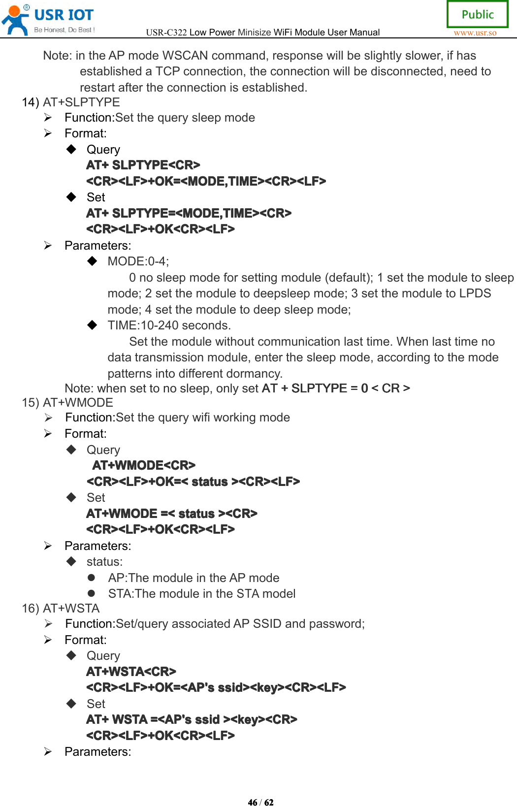 USR-C322LowPowerMinisizeWiFiModuleUserManualwww.usr.so46464646/6262626 2Note:intheAPmodeWSCANcommand,responsewillbeslightlyslower,ifhasestablishedaTCPconnection,theconnectionwillbedisconnected,needtorestartaftertheconnectionisestablished.14)AT+SLPTYPEFunction:SetthequerysleepmodeFormat:QueryAT+AT+A T+AT+SLPTYPE<CR>SLP TYPE<CR>SLPTYPE<CR>SLPTYPE<CR><CR><LF>+OK=<MODE,TIME><CR><LF><CR><LF>+OK=<MODE,TIME><CR><LF><CR><LF>+OK=<MODE,TIME><CR><LF><CR><LF>+OK=<MODE,TIME><CR><LF>SetAT+AT+AT+AT+SLPTYPE=<MODE,TIME><CR>SLP TYPE=<MODE,TIME><CR>SLPTYPE=<MODE,TIME><CR>SLPTYPE=<MODE,TIME><CR><CR><LF>+OK<CR><LF><CR><LF>+OK<CR><LF><CR><LF>+OK<CR><LF><CR><LF>+OK<CR><LF>Parameters:MODE:0-4;0nosleepmodeforsettingmodule(default);1setthemoduletosleepmode;2setthemoduletodeepsleepmode;3setthemoduletoLPDSmode;4setthemoduletodeepsleepmode;TIME:10-240seconds.Setthemodulewithoutcommunicationlasttime.Whenlasttimenodatatransmissionmodule,enterthesleepmode,accordingtothemodepatternsintodifferentdormancy.Note:whensettonosleep,onlysetATATATA T++++SLPTYPESLP TYPESLPTYPESLPTYPE====0000<<<<CRCRCRC R>>>>15)AT+WMODEFunction:SetthequerywifiworkingmodeFormat:QueryAT+WMODE<CR>AT+WMODE<CR>AT+WMODE<CR>AT+WMODE<CR><CR><LF>+OK=<<CR><LF>+OK=<<CR><LF>+OK=<<CR><LF>+OK=<statussta tusstatusstatus><CR><LF>><C R><LF>><CR><LF>><CR><LF>SetAT+WMODEAT+WMODEAT+WMODEAT+WMODE=<=<=<= <statussta tusstatusstatus><CR>><C R>><CR>><CR><CR><LF>+OK<CR><LF><CR><LF>+OK<CR><LF><CR><LF>+OK<CR><LF><CR><LF>+OK<CR><LF>Parameters:status:AP:ThemoduleintheAPmodeSTA:ThemoduleintheSTAmodel16)AT+WSTAFunction:Set/queryassociatedAPSSIDandpassword;Format:QueryAT+WSTA<CR>AT+WSTA<CR>AT+WSTA<CR>AT+WSTA<CR><CR><LF>+OK=<AP's<CR><LF>+OK=<AP's<CR><LF>+OK=<AP's<CR><LF>+OK=<AP'sssid><key><CR><LF>ssi d><key><CR><LF>ssid><key><CR><LF>ssid><key><CR><LF>SetAT+AT+AT+AT+WSTAWST AWSTAWSTA=<AP's=<A P's=<AP's=<AP'sssidssi dssidssid><key><CR>><k ey><CR>><key><CR>><key><CR><CR><LF>+OK<CR><LF><CR><LF>+OK<CR><LF><CR><LF>+OK<CR><LF><CR><LF>+OK<CR><LF>Parameters: