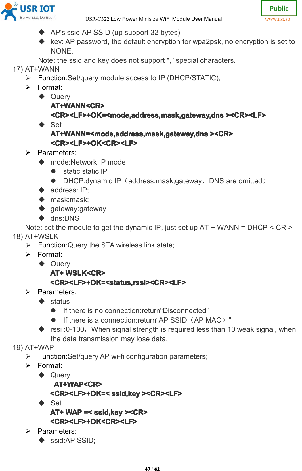 USR-C322LowPowerMinisizeWiFiModuleUserManualwww.usr.so47474747/6262626 2AP'sssid:APSSID(upsupport32bytes);key:APpassword,thedefaultencryptionforwpa2psk,noencryptionissettoNONE.Note:thessidandkeydoesnotsupport","specialcharacters.17)AT+WANNFunction:Set/querymoduleaccesstoIP(DHCP/STATIC);Format:QueryAT+WANN<CR>AT+ WANN<CR>AT+WANN<CR>AT+WANN<CR><CR><LF>+OK=<mode,address,mask,gateway,dns<CR><LF>+OK=<mode,address,mask,gateway,dns<CR><LF>+OK=<mode,address,mask,gateway,dns<CR><LF>+OK=<mode,address,mask,gateway,dns><CR><LF>><C R><LF>><CR><LF>><CR><LF>SetAT+WANN=<mode,address,mask,gateway,dnsAT+WANN=<mode,address,mask,gateway,dnsAT+WANN=<mode,address,mask,gateway,dnsAT+WANN=<mode,address,mask,gateway,dns><CR>><C R>><CR>><CR><CR><LF>+OK<CR><LF><CR><LF>+OK<CR><LF><CR><LF>+OK<CR><LF><CR><LF>+OK<CR><LF>Parameters:mode:NetworkIPmodestatic:staticIPDHCP:dynamicIP（address,mask,gateway，DNSareomitted）address:IP;mask:mask;gateway:gatewaydns:DNSNote:setthemoduletogetthedynamicIP,justsetupAT+WANN=DHCP<CR>18)AT+WSLKFunction:QuerytheSTAwirelesslinkstate;Format:QueryAT+AT+AT+AT+WSLK<CR>WSL K<CR>WSLK<CR>WSLK<CR><CR><LF>+OK=<status,rssi><CR><LF><CR><LF>+OK=<status,rssi><CR><LF><CR><LF>+OK=<status,rssi><CR><LF><CR><LF>+OK=<status,rssi><CR><LF>Parameters:statusIfthereisnoconnection:return&ldquo;Disconnected&rdquo;Ifthereisaconnection:return&ldquo;APSSID（APMAC）&rdquo;rssi:0-100，Whensignalstrengthisrequiredlessthan10weaksignal,whenthedatatransmissionmaylosedata.19)AT+WAPFunction:Set/queryAPwi-ficonfigurationparameters;Format:QueryAT+WAP<CR>AT+ WAP<CR>AT+WAP<CR>AT+WAP<CR><CR><LF>+OK=<<CR><LF>+OK=<<CR><LF>+OK=<<CR><LF>+OK=<ssid,keyssi d,keyssid,keyssid,key><CR><LF>><C R><LF>><CR><LF>><CR><LF>SetAT+AT+AT+AT+WAPWAPW APWAP=<=<=<= <ssid,keyssi d,keyssid,keyssid,key><CR>><C R>><CR>><CR><CR><LF>+OK<CR><LF><CR><LF>+OK<CR><LF><CR><LF>+OK<CR><LF><CR><LF>+OK<CR><LF>Parameters:ssid:APSSID;