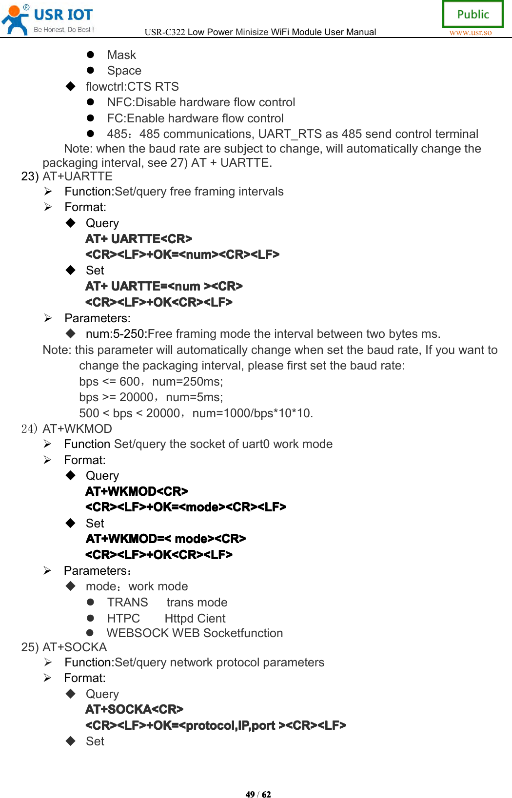 USR-C322LowPowerMinisizeWiFiModuleUserManualwww.usr.so49494949/6262626 2MaskSpaceflowctrl:CTSRTSNFC:DisablehardwareflowcontrolFC:Enablehardwareflowcontrol485：485communications,UART_RTSas485sendcontrolterminalNote:whenthebaudratearesubjecttochange,willautomaticallychangethepackaginginterval,see27)AT+UARTTE.23)AT+UARTTEFunction:Set/queryfreeframingintervalsFormat:QueryAT+AT+AT+AT+UARTTE<CR>UAR TTE<CR>UARTTE<CR>UARTTE<CR><CR><LF>+OK=<num><CR><LF><CR><LF>+OK=<num><CR><LF><CR><LF>+OK=<num><CR><LF><CR><LF>+OK=<num><CR><LF>SetAT+AT+AT+AT+UARTTE=<numUAR TTE=<numUARTTE=<numUARTTE=<num><CR>><C R>><CR>><CR><CR><LF>+OK<CR><LF><CR><LF>+OK<CR><LF><CR><LF>+OK<CR><LF><CR><LF>+OK<CR><LF>Parameters:num:5-250:Freeframingmodetheintervalbetweentwobytesms.Note:thisparameterwillautomaticallychangewhensetthebaudrate,Ifyouwanttochangethepackaginginterval,pleasefirstsetthebaudrate:bps<=600，num=250ms;bps>=20000，num=5ms;500<bps<20000，num=1000/bps*10*10.24)AT+WKMODFunctionSet/querythesocketofuart0workmodeFormat:QueryAT+WKMOD<CR>AT+WKMOD<CR>AT+WKMOD<CR>AT+WKMOD<CR><CR><LF>+OK=<mode><CR><LF><CR><LF>+OK=<mode><CR><LF><CR><LF>+OK=<mode><CR><LF><CR><LF>+OK=<mode><CR><LF>SetAT+WKMOD=<AT+WKMOD=<AT+WKMOD=<AT+WKMOD=<mode><CR>mod e><CR>mode><CR>mode><CR><CR><LF>+OK<CR><LF><CR><LF>+OK<CR><LF><CR><LF>+OK<CR><LF><CR><LF>+OK<CR><LF>Parameters：mode：workmodeTRANStransmodeHTPCHttpdCientWEBSOCKWEBSocketfunction25)AT+SOCKAFunction:Set/querynetworkprotocolparametersFormat:QueryAT+SOCKA<CR>AT+SOCKA<CR>AT+SOCKA<CR>AT+SOCKA<CR><CR><LF>+OK=<protocol,IP,port<CR><LF>+OK=<protocol,IP,port<CR><LF>+OK=<protocol,IP,port<CR><LF>+OK=<protocol,IP,port><CR><LF>><C R><LF>><CR><LF>><CR><LF>Set