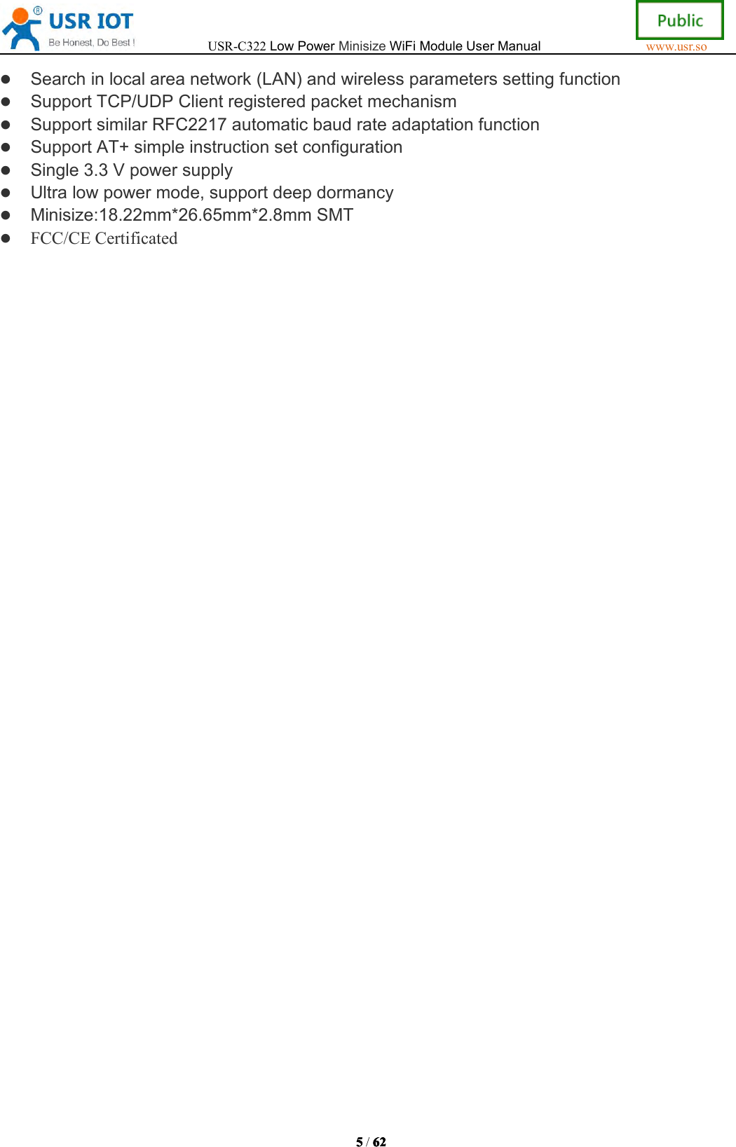 USR-C322LowPowerMinisizeWiFiModuleUserManualwww.usr.so5555/6262 62 62Searchinlocalareanetwork(LAN)andwirelessparameterssettingfunctionSupportTCP/UDPClientregisteredpacketmechanismSupportsimilarRFC2217automaticbaudrateadaptationfunctionSupportAT+simpleinstructionsetconfigurationSingle3.3VpowersupplyUltralowpowermode,supportdeepdormancyMinisize:18.22mm*26.65mm*2.8mmSMTFCC/CECertificated