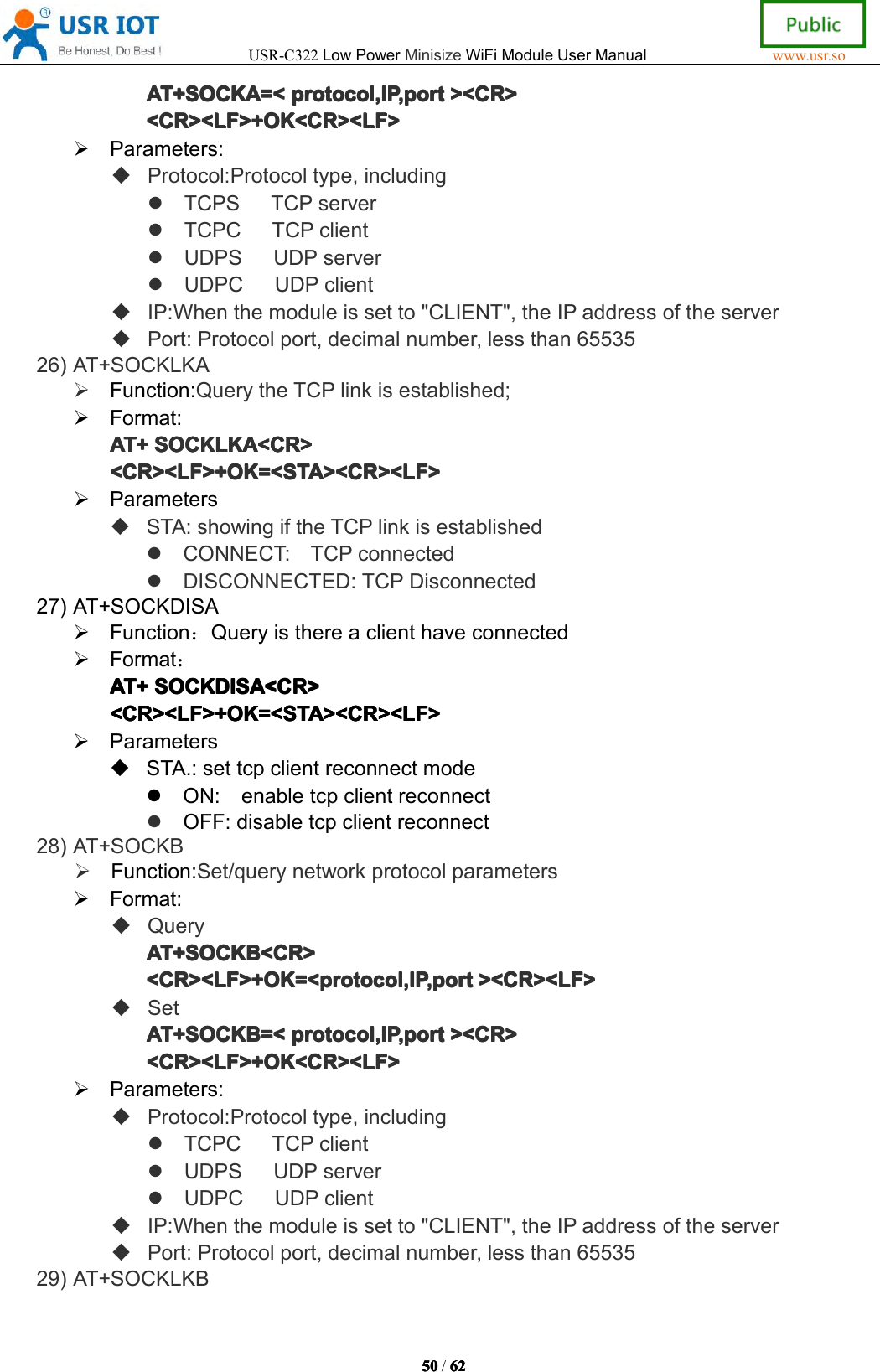 USR-C322LowPowerMinisizeWiFiModuleUserManualwww.usr.so50505050/6262626 2AT+SOCKA=<AT+SOCKA=<AT+SOCKA=<AT+SOCKA=<protocol,IP ,portpro tocol,IP ,portprotocol,IP ,portprotocol,IP ,port><CR>><C R>><CR>><CR><CR><LF>+OK<CR><LF><CR><LF>+OK<CR><LF><CR><LF>+OK<CR><LF><CR><LF>+OK<CR><LF>Parameters:Protocol:Protocoltype,includingTCPSTCPserverTCPCTCPclientUDPSUDPserverUDPCUDPclientIP:Whenthemoduleissetto"CLIENT",theIPaddressoftheserverPort:Protocolport,decimalnumber,lessthan6553526)AT+SOCKLKAFunction:QuerytheTCPlinkisestablished;Format:AT+AT+AT+AT+SOCKLKA<CR>SOC KLKA<CR>SOCKLKA<CR>SOCKLKA<CR><CR><LF>+OK=<STA><CR><LF><CR><LF>+OK=<STA><CR><LF><CR><LF>+OK=<STA><CR><LF><CR><LF>+OK=<STA><CR><LF>ParametersSTA:showingiftheTCPlinkisestablishedCONNECT:TCPconnectedDISCONNECTED:TCPDisconnected27)AT+SOCKDISAFunction：QueryisthereaclienthaveconnectedFormat：AT+AT+AT+AT+SOCKDISA<CR>SOC KDISA<CR>SOCKDISA<CR>SOCKDISA<CR><CR><LF>+OK=<STA><CR><LF><CR><LF>+OK=<STA><CR><LF><CR><LF>+OK=<STA><CR><LF><CR><LF>+OK=<STA><CR><LF>ParametersSTA.:settcpclientreconnectmodeON:enabletcpclientreconnectOFF:disabletcpclientreconnect28)AT+SOCKBFunction:Set/querynetworkprotocolparametersFormat:QueryAT+SOCKAT+ SOCKAT+SOCKAT+SOCKBBBB<CR><CR ><CR><CR><CR><LF>+OK=<protocol,IP,port<CR><LF>+OK=<protocol,IP,port<CR><LF>+OK=<protocol,IP,port<CR><LF>+OK=<protocol,IP,port><CR><LF>><C R><LF>><CR><LF>><CR><LF>SetAT+SOCKAT+SOCKAT+SOCKAT+SOCKBBBB=<=<=<= <protocol,IP ,portpro tocol,IP ,portprotocol,IP ,portprotocol,IP ,port><CR>><C R>><CR>><CR><CR><LF>+OK<CR><LF><CR><LF>+OK<CR><LF><CR><LF>+OK<CR><LF><CR><LF>+OK<CR><LF>Parameters:Protocol:Protocoltype,includingTCPCTCPclientUDPSUDPserverUDPCUDPclientIP:Whenthemoduleissetto"CLIENT",theIPaddressoftheserverPort:Protocolport,decimalnumber,lessthan6553529)AT+SOCKLKB