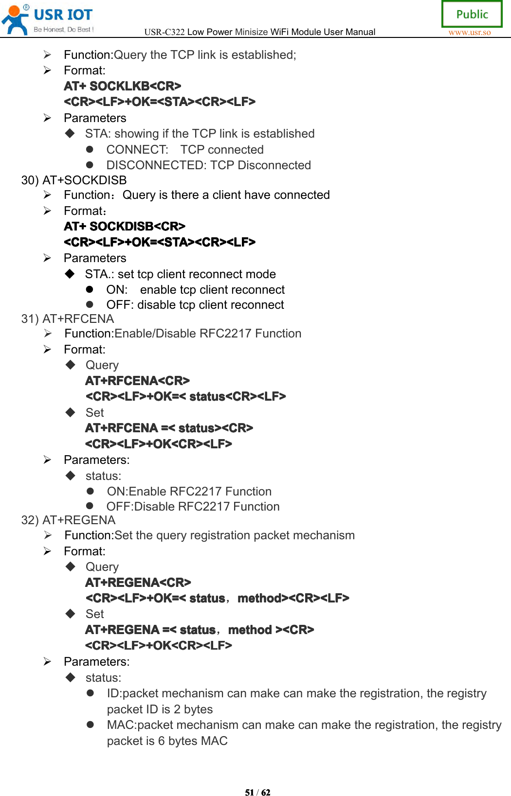 USR-C322LowPowerMinisizeWiFiModuleUserManualwww.usr.so51515151/6262626 2Function:QuerytheTCPlinkisestablished;Format:AT+AT+A T+AT+SOCKLKSOC KLKSOCKLKSOCKLKBBBB<CR><CR ><CR><CR><CR><LF>+OK=<STA><CR><LF><CR><LF>+OK=<STA><CR><LF><CR><LF>+OK=<STA><CR><LF><CR><LF>+OK=<STA><CR><LF>ParametersSTA:showingiftheTCPlinkisestablishedCONNECT:TCPconnectedDISCONNECTED:TCPDisconnected30)AT+SOCKDISBFunction：QueryisthereaclienthaveconnectedFormat：AT+AT+AT+AT+SOCKDISSOC KDISSOCKDISSOCKDISBBBB<CR><CR ><CR><CR><CR><LF>+OK=<STA><CR><LF><CR><LF>+OK=<STA><CR><LF><CR><LF>+OK=<STA><CR><LF><CR><LF>+OK=<STA><CR><LF>ParametersSTA.:settcpclientreconnectmodeON:enabletcpclientreconnectOFF:disabletcpclientreconnect31)AT+RFCENAFunction:Enable/DisableRFC2217FunctionFormat:QueryAT+RFCENA<CR>AT+ RFCENA<CR>AT+RFCENA<CR>AT+RFCENA<CR><CR><LF>+OK=<<CR><LF>+OK=<<CR><LF>+OK=<<CR><LF>+OK=<status<CR><LF>sta tus<CR><LF>status<CR><LF>status<CR><LF>SetAT+RFCENAAT+RFCENAAT+RFCENAAT+RFCENA=<=<=<= <status><CR>sta tus><CR>status><CR>status><CR><CR><LF>+OK<CR><LF><CR><LF>+OK<CR><LF><CR><LF>+OK<CR><LF><CR><LF>+OK<CR><LF>Parameters:status:ON:EnableRFC2217FunctionOFF:DisableRFC2217Function32)AT+REGENAFunction:SetthequeryregistrationpacketmechanismFormat:QueryAT+REGENA<CR>AT+REGENA<CR>AT+REGENA<CR>AT+REGENA<CR><CR><LF>+OK=<<CR><LF>+OK=<<CR><LF>+OK=<<CR><LF>+OK=<statussta tusstatusstatus，method><CR><LF>met hod><CR><LF>method><CR><LF>method><CR><LF>SetAT+REGENAAT+REGENAAT+REGENAAT+REGENA=<=<=<= <statussta tusstatusstatus，methodmet hodmethodmethod><CR>><C R>><CR>><CR><CR><LF>+OK<CR><LF><CR><LF>+OK<CR><LF><CR><LF>+OK<CR><LF><CR><LF>+OK<CR><LF>Parameters:status:ID:packetmechanismcanmakecanmaketheregistration,theregistrypacketIDis2bytesMAC:packetmechanismcanmakecanmaketheregistration,theregistrypacketis6bytesMAC