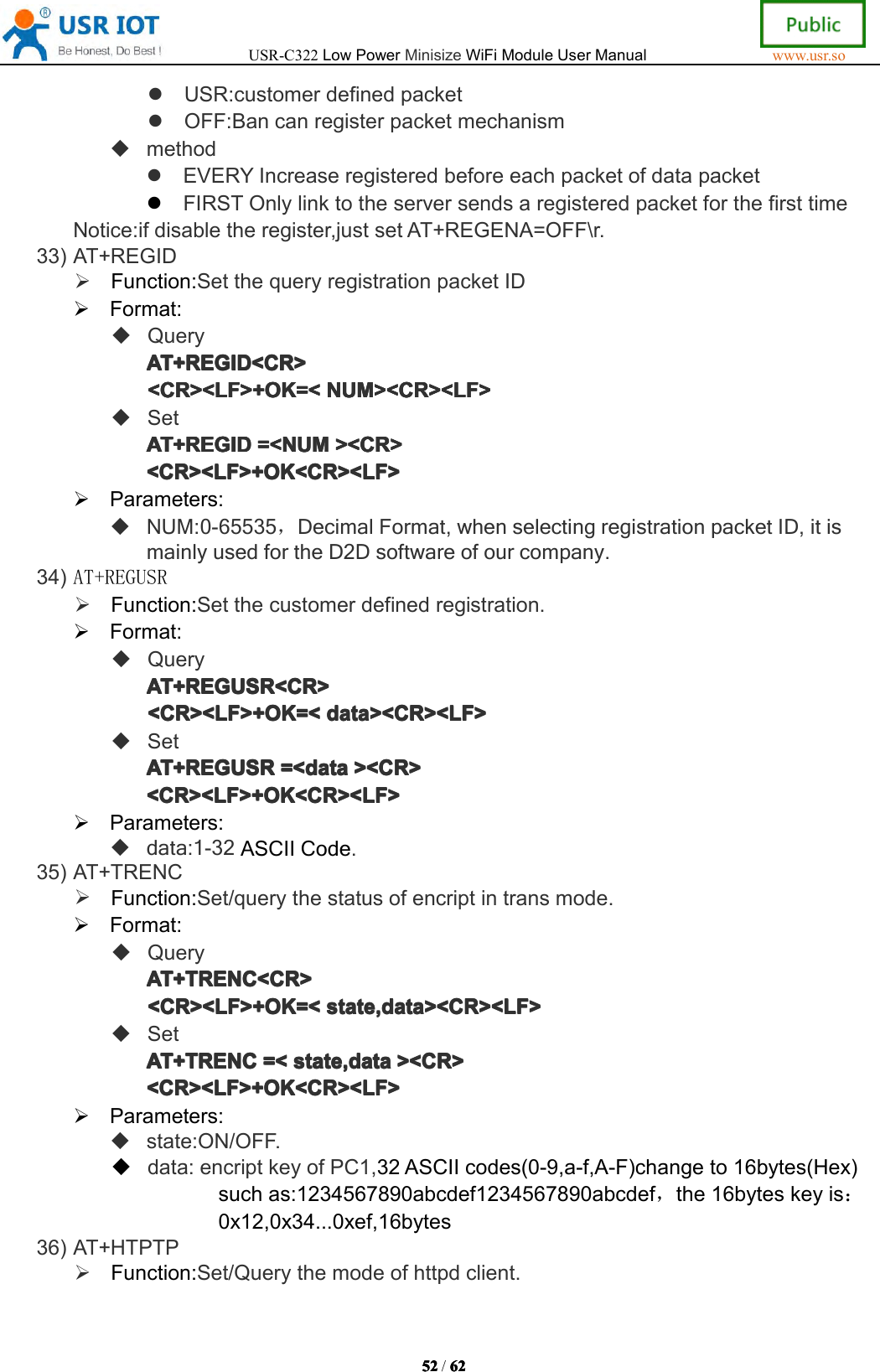 USR-C322LowPowerMinisizeWiFiModuleUserManualwww.usr.so52525252/6262626 2USR:customerdefinedpacketOFF:BancanregisterpacketmechanismmethodEVERYIncreaseregisteredbeforeeachpacketofdatapacketFIRSTOnlylinktotheserversendsaregisteredpacketforthefirsttimeNotice:ifdisabletheregister,justsetAT+REGENA=OFF\r.33)AT+REGIDFunction:SetthequeryregistrationpacketIDFormat:QueryAT+REGID<CR>AT+REGID<CR>AT+REGID<CR>AT+REGID<CR><CR><LF>+OK=<<CR><LF>+OK=<<CR><LF>+OK=<<CR><LF>+OK=<NUM><CR><LF>NUM ><CR><LF>NUM><CR><LF>NUM><CR><LF>SetAT+REGIDAT+REGIDAT+REGIDAT+REGID=<NUM=<N UM=<NUM=<NUM><CR>><C R>><CR>><CR><CR><LF>+OK<CR><LF><CR><LF>+OK<CR><LF><CR><LF>+OK<CR><LF><CR><LF>+OK<CR><LF>Parameters:NUM:0-65535，DecimalFormat,whenselectingregistrationpacketID,itismainlyusedfortheD2Dsoftwareofourcompany.34)AT+REGUSRFunction:Setthecustomerdefinedregistration.Format:QueryAT+REGAT+REGAT+REGAT+REGUSRUSRU SRUSR<CR><CR ><CR><CR><CR><LF>+OK=<<CR><LF>+OK=<<CR><LF>+OK=<<CR><LF>+OK=<datadat adatadata><CR><LF>><C R><LF>><CR><LF>><CR><LF>SetAT+REGAT+REGAT+REGAT+REGUSRUSRU SRUSR=<=<=<= <datadat adatadata><CR>><C R>><CR>><CR><CR><LF>+OK<CR><LF><CR><LF>+OK<CR><LF><CR><LF>+OK<CR><LF><CR><LF>+OK<CR><LF>Parameters:data:1-32ASCIICode.35)AT+TRENCFunction:Set/querythestatusofencriptintransmode.Format:QueryAT+TRENC<CR>AT+TRENC<CR>AT+TRENC<CR>AT+TRENC<CR><CR><LF>+OK=<<CR><LF>+OK=<<CR><LF>+OK=<<CR><LF>+OK=<state,data><CR><LF>sta te,data><CR><LF>state,data><CR><LF>state,data><CR><LF>SetAT+TRENCAT+TRENCAT+TRENCAT+TRENC=<=<=<= <state,datasta te,datastate,datastate,data><CR>><C R>><CR>><CR><CR><LF>+OK<CR><LF><CR><LF>+OK<CR><LF><CR><LF>+OK<CR><LF><CR><LF>+OK<CR><LF>Parameters:state:ON/OFF.data:encriptkeyofPC1,32ASCIIcodes(0-9,a-f,A-F)changeto16bytes(Hex)suchas:1234567890abcdef1234567890abcdef，the16byteskeyis：0x12,0x34...0xef,16bytes36)AT+HTPTPFunction:Set/Querythemodeofhttpdclient.