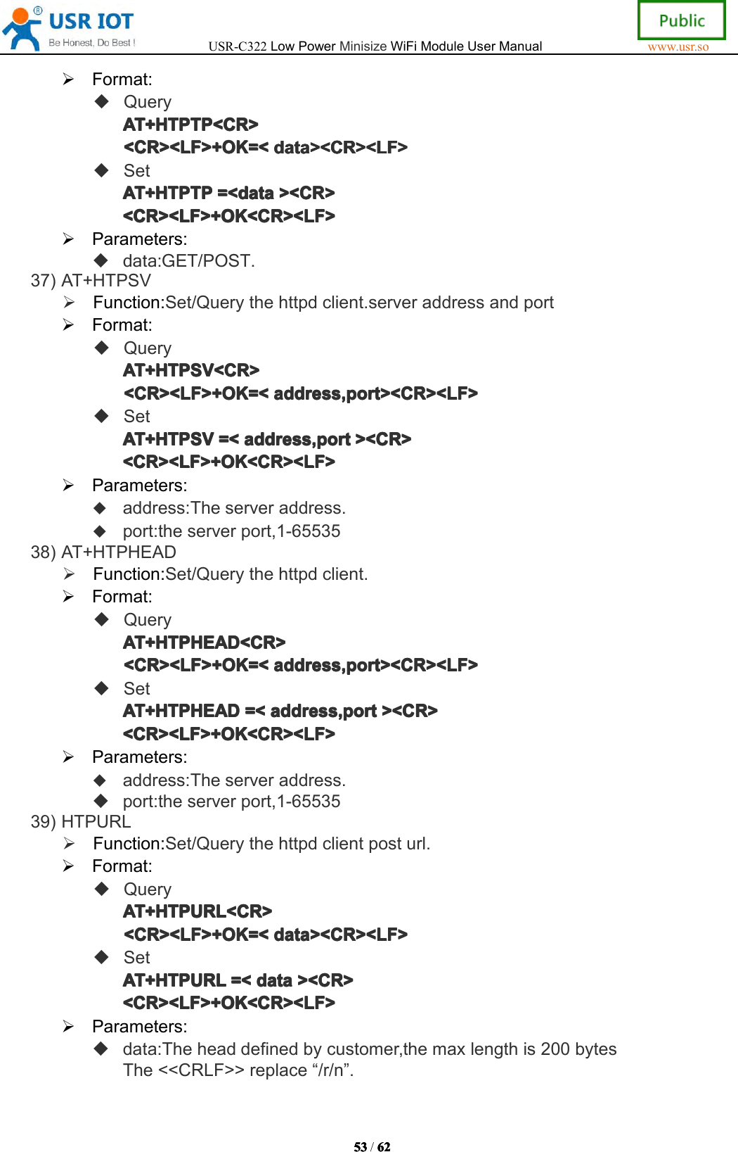 USR-C322LowPowerMinisizeWiFiModuleUserManualwww.usr.so53535353/6262626 2Format:QueryAT+AT+A T+AT+HTPTPHTP TPHTPTPHTPTP<CR><CR ><CR><CR><CR><LF>+OK=<<CR><LF>+OK=<<CR><LF>+OK=<<CR><LF>+OK=<datadat adatadata><CR><LF>><C R><LF>><CR><LF>><CR><LF>SetAT+AT+AT+AT+HTPTPHTP TPHTPTPHTPTP=<=<=<= <datadat adatadata><CR>><C R>><CR>><CR><CR><LF>+OK<CR><LF><CR><LF>+OK<CR><LF><CR><LF>+OK<CR><LF><CR><LF>+OK<CR><LF>Parameters:data:GET/POST.37)AT+HTPSVFunction:Set/Querythehttpdclient.serveraddressandportFormat:QueryAT+HTPSV<CR>AT+HTPSV<CR>AT+HTPSV<CR>AT+HTPSV<CR><CR><LF>+OK=<<CR><LF>+OK=<<CR><LF>+OK=<<CR><LF>+OK=<address,port><CR><LF>add ress,port><CR><LF>address,port><CR><LF>address,port><CR><LF>SetAT+HTPSVAT+HTPSVAT+HTPSVAT+HTPSV=<=<=<= <address,portadd ress,portaddress,portaddress,port><CR>><C R>><CR>><CR><CR><LF>+OK<CR><LF><CR><LF>+OK<CR><LF><CR><LF>+OK<CR><LF><CR><LF>+OK<CR><LF>Parameters:address:Theserveraddress.port:theserverport,1-6553538)AT+HTPHEADFunction:Set/Querythehttpdclient.Format:QueryAT+HTPAT+HTPAT+HTPAT+HTPHEADHEA DHEADHEAD<CR><CR ><CR><CR><CR><LF>+OK=<<CR><LF>+OK=<<CR><LF>+OK=<<CR><LF>+OK=<address,port><CR><LF>add ress,port><CR><LF>address,port><CR><LF>address,port><CR><LF>SetAT+HTPAT+HTPAT+HTPAT+HTPHEADHEA DHEADHEAD=<=<=<= <address,portadd ress,portaddress,portaddress,port><CR>><C R>><CR>><CR><CR><LF>+OK<CR><LF><CR><LF>+OK<CR><LF><CR><LF>+OK<CR><LF><CR><LF>+OK<CR><LF>Parameters:address:Theserveraddress.port:theserverport,1-6553539)HTPURLFunction:Set/Querythehttpdclientposturl.Format:QueryAT+HTPURL<CR>AT+HTPURL<CR>AT+HTPURL<CR>AT+HTPURL<CR><CR><LF>+OK=<<CR><LF>+OK=<<CR><LF>+OK=<<CR><LF>+OK=<data><CR><LF>dat a><CR><LF>data><CR><LF>data><CR><LF>SetAT+HTPURLAT+HTPURLAT+HTPURLAT+HTPURL=<=<=<= <datadat adatadata><CR>><C R>><CR>><CR><CR><LF>+OK<CR><LF><CR><LF>+OK<CR><LF><CR><LF>+OK<CR><LF><CR><LF>+OK<CR><LF>Parameters:data:Theheaddefinedbycustomer,themaxlengthis200bytesThe<<CRLF>>replace&ldquo;/r/n&rdquo;.