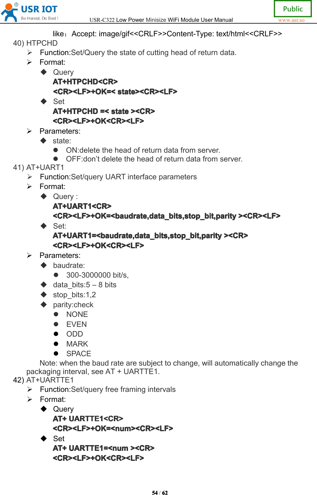 USR-C322LowPowerMinisizeWiFiModuleUserManualwww.usr.so54545454/6262626 2like：Accept:image/gif<<CRLF>>Content-Type:text/html<<CRLF>>40)HTPCHDFunction:Set/Querythestateofcuttingheadofreturndata.Format:QueryAT+HTPAT+HTPAT+HTPAT+HTPCHDCHDC HDCHD<CR><CR ><CR><CR><CR><LF>+OK=<<CR><LF>+OK=<<CR><LF>+OK=<<CR><LF>+OK=<statesta testatestate><CR><LF>><C R><LF>><CR><LF>><CR><LF>SetAT+HTPAT+HTPAT+HTPAT+HTPCHDCHDC HDCHD=<=<=<= <statesta testatestate><CR>><C R>><CR>><CR><CR><LF>+OK<CR><LF><CR><LF>+OK<CR><LF><CR><LF>+OK<CR><LF><CR><LF>+OK<CR><LF>Parameters:state:ON:deletetheheadofreturndatafromserver.OFF:don&rsquo;tdeletetheheadofreturndatafromserver.41)AT+UART1Function:Set/queryUARTinterfaceparametersFormat:Query:AT+UARTAT+UARTAT+UARTAT+UART1111<CR><CR ><CR><CR><CR><LF>+OK=<baudrate,data_bits,stop_bit,parity<CR><LF>+OK=<baudrate,data_bits,stop_bit,parity<CR><LF>+OK=<baudrate,data_bits,stop_bit,parity<CR><LF>+OK=<baudrate,data_bits,stop_bit,parity><CR><LF>><C R><LF>><CR><LF>><CR><LF>Set:AT+UARTAT+UARTAT+UARTAT+UART1111=<baudrate,data_bits,stop_bit,parity=<b audrate,data_bits,stop_bit,parity=<baudrate,data_bits,stop_bit,parity=<baudrate,data_bits,stop_bit,parity><CR>><C R>><CR>><CR><CR><LF>+OK<CR><LF><CR><LF>+OK<CR><LF><CR><LF>+OK<CR><LF><CR><LF>+OK<CR><LF>Parameters:baudrate:300-3000000bit/s,data_bits:5&ndash;8bitsstop_bits:1,2parity:checkNONEEVENODDMARKSPACENote:whenthebaudratearesubjecttochange,willautomaticallychangethepackaginginterval,seeAT+UARTTE1.42)AT+UARTTE1Function:Set/queryfreeframingintervalsFormat:QueryAT+AT+AT+AT+UARTTEUAR TTEUARTTEUARTTE1111<CR><CR ><CR><CR><CR><LF>+OK=<num><CR><LF><CR><LF>+OK=<num><CR><LF><CR><LF>+OK=<num><CR><LF><CR><LF>+OK=<num><CR><LF>SetAT+AT+AT+AT+UARTTEUAR TTEUARTTEUARTTE1111=<num=<n um=<num=<num><CR>><C R>><CR>><CR><CR><LF>+OK<CR><LF><CR><LF>+OK<CR><LF><CR><LF>+OK<CR><LF><CR><LF>+OK<CR><LF>