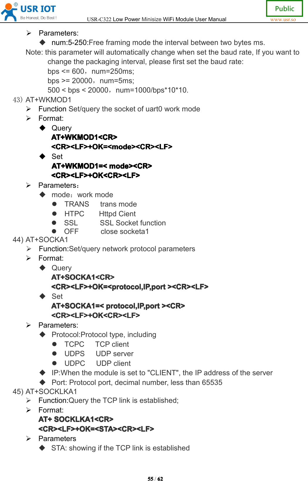 USR-C322LowPowerMinisizeWiFiModuleUserManualwww.usr.so55555555/6262626 2Parameters:num:5-250:Freeframingmodetheintervalbetweentwobytesms.Note:thisparameterwillautomaticallychangewhensetthebaudrate,Ifyouwanttochangethepackaginginterval,pleasefirstsetthebaudrate:bps<=600，num=250ms;bps>=20000，num=5ms;500<bps<20000，num=1000/bps*10*10.43)AT+WKMOD1FunctionSet/querythesocketofuart0workmodeFormat:QueryAT+WKMODAT+ WKMODAT+WKMODAT+WKMOD1111<CR><CR ><CR><CR><CR><LF>+OK=<mode><CR><LF><CR><LF>+OK=<mode><CR><LF><CR><LF>+OK=<mode><CR><LF><CR><LF>+OK=<mode><CR><LF>SetAT+WKMODAT+WKMODAT+WKMODAT+WKMOD1111=<=<=<= <mode><CR>mod e><CR>mode><CR>mode><CR><CR><LF>+OK<CR><LF><CR><LF>+OK<CR><LF><CR><LF>+OK<CR><LF><CR><LF>+OK<CR><LF>Parameters：mode：workmodeTRANStransmodeHTPCHttpdCientSSLSSLSocketfunctionOFFclosesocketa144)AT+SOCKA1Function:Set/querynetworkprotocolparametersFormat:QueryAT+SOCKAAT+SOCKAAT+SOCKAAT+SOCKA1111<CR><CR ><CR><CR><CR><LF>+OK=<protocol,IP,port<CR><LF>+OK=<protocol,IP,port<CR><LF>+OK=<protocol,IP,port<CR><LF>+OK=<protocol,IP,port><CR><LF>><C R><LF>><CR><LF>><CR><LF>SetAT+SOCKAAT+SOCKAAT+SOCKAAT+SOCKA1111=<=<=<= <protocol,IP,portpro tocol,IP,portprotocol,IP,portprotocol,IP,port><CR>><C R>><CR>><CR><CR><LF>+OK<CR><LF><CR><LF>+OK<CR><LF><CR><LF>+OK<CR><LF><CR><LF>+OK<CR><LF>Parameters:Protocol:Protocoltype,includingTCPCTCPclientUDPSUDPserverUDPCUDPclientIP:Whenthemoduleissetto"CLIENT",theIPaddressoftheserverPort:Protocolport,decimalnumber,lessthan6553545)AT+SOCKLKA1Function:QuerytheTCPlinkisestablished;Format:AT+AT+AT+AT+SOCKLKASOC KLKASOCKLKASOCKLKA1111<CR><CR ><CR><CR><CR><LF>+OK=<STA><CR><LF><CR><LF>+OK=<STA><CR><LF><CR><LF>+OK=<STA><CR><LF><CR><LF>+OK=<STA><CR><LF>ParametersSTA:showingiftheTCPlinkisestablished