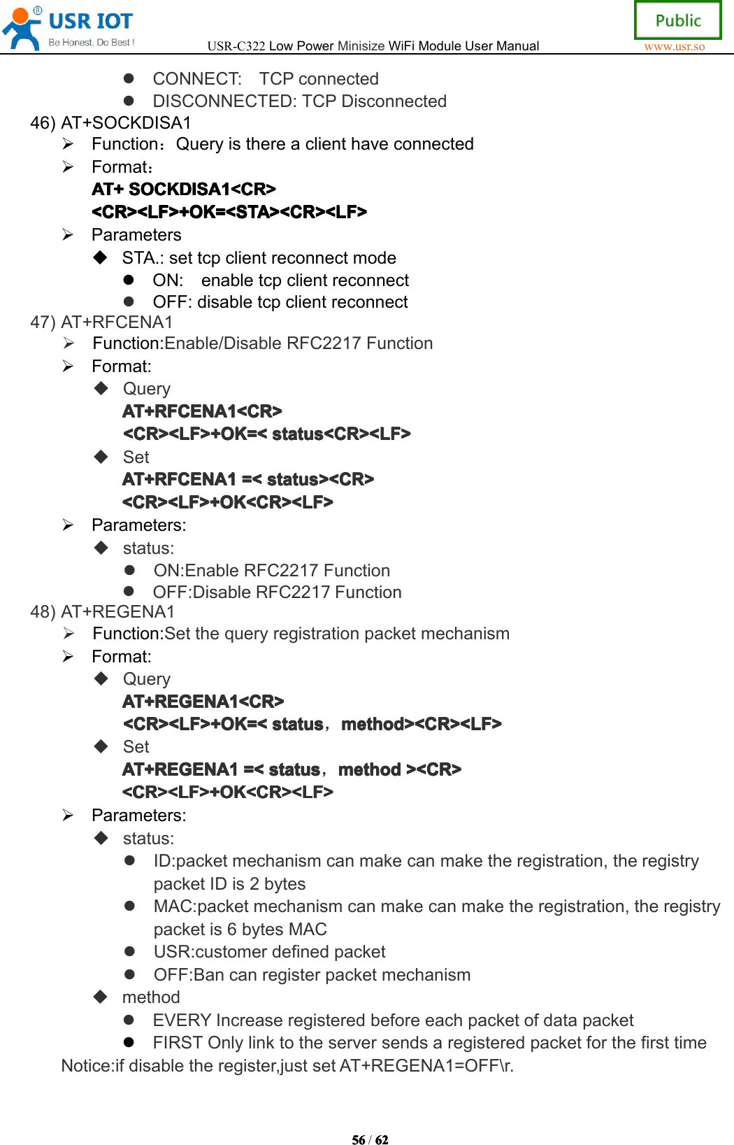 USR-C322LowPowerMinisizeWiFiModuleUserManualwww.usr.so56565656/6262626 2CONNECT:TCPconnectedDISCONNECTED:TCPDisconnected46)AT+SOCKDISA1Function：QueryisthereaclienthaveconnectedFormat：AT+AT+AT+AT+SOCKDISASOC KDISASOCKDISASOCKDISA1111<CR><CR ><CR><CR><CR><LF>+OK=<STA><CR><LF><CR><LF>+OK=<STA><CR><LF><CR><LF>+OK=<STA><CR><LF><CR><LF>+OK=<STA><CR><LF>ParametersSTA.:settcpclientreconnectmodeON:enabletcpclientreconnectOFF:disabletcpclientreconnect47)AT+RFCENA1Function:Enable/DisableRFC2217FunctionFormat:QueryAT+RFCENAAT+ RFCENAAT+RFCENAAT+RFCENA1111<CR><CR ><CR><CR><CR><LF>+OK=<<CR><LF>+OK=<<CR><LF>+OK=<<CR><LF>+OK=<status<CR><LF>sta tus<CR><LF>status<CR><LF>status<CR><LF>SetAT+RFCENAAT+RFCENAAT+RFCENAAT+RFCENA1111=<=<=<= <status><CR>sta tus><CR>status><CR>status><CR><CR><LF>+OK<CR><LF><CR><LF>+OK<CR><LF><CR><LF>+OK<CR><LF><CR><LF>+OK<CR><LF>Parameters:status:ON:EnableRFC2217FunctionOFF:DisableRFC2217Function48)AT+REGENA1Function:SetthequeryregistrationpacketmechanismFormat:QueryAT+REGENAAT+REGENAAT+REGENAAT+REGENA1111<CR><CR ><CR><CR><CR><LF>+OK=<<CR><LF>+OK=<<CR><LF>+OK=<<CR><LF>+OK=<statussta tusstatusstatus，method><CR><LF>met hod><CR><LF>method><CR><LF>method><CR><LF>SetAT+REGENAAT+REGENAAT+REGENAAT+REGENA1111=<=<=<= <statussta tusstatusstatus，methodmet hodmethodmethod><CR>><C R>><CR>><CR><CR><LF>+OK<CR><LF><CR><LF>+OK<CR><LF><CR><LF>+OK<CR><LF><CR><LF>+OK<CR><LF>Parameters:status:ID:packetmechanismcanmakecanmaketheregistration,theregistrypacketIDis2bytesMAC:packetmechanismcanmakecanmaketheregistration,theregistrypacketis6bytesMACUSR:customerdefinedpacketOFF:BancanregisterpacketmechanismmethodEVERYIncreaseregisteredbeforeeachpacketofdatapacketFIRSTOnlylinktotheserversendsaregisteredpacketforthefirsttimeNotice:ifdisabletheregister,justsetAT+REGENA1=OFF\r.