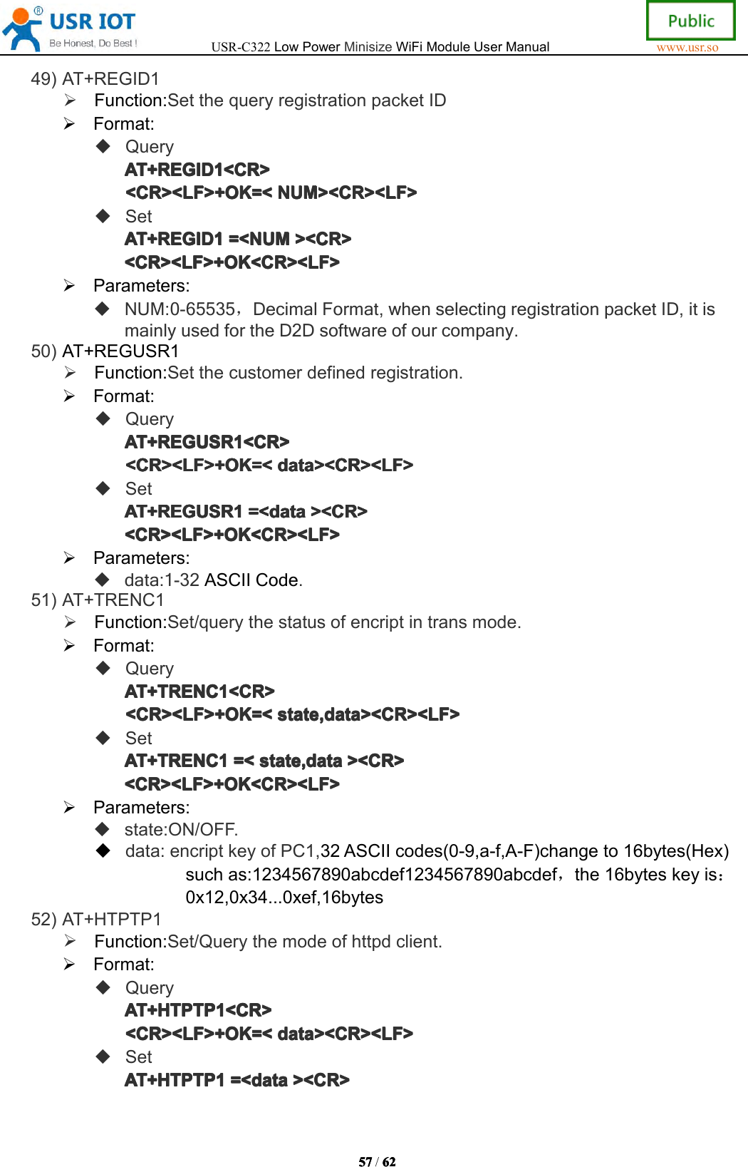 USR-C322LowPowerMinisizeWiFiModuleUserManualwww.usr.so57575757/6262626 249)AT+REGID1Function:SetthequeryregistrationpacketIDFormat:QueryAT+REGIDAT+ REGIDAT+REGIDAT+REGID1111<CR><CR ><CR><CR><CR><LF>+OK=<<CR><LF>+OK=<<CR><LF>+OK=<<CR><LF>+OK=<NUM><CR><LF>NUM ><CR><LF>NUM><CR><LF>NUM><CR><LF>SetAT+REGIDAT+REGIDAT+REGIDAT+REGID1111=<NUM=<N UM=<NUM=<NUM><CR>><C R>><CR>><CR><CR><LF>+OK<CR><LF><CR><LF>+OK<CR><LF><CR><LF>+OK<CR><LF><CR><LF>+OK<CR><LF>Parameters:NUM:0-65535，DecimalFormat,whenselectingregistrationpacketID,itismainlyusedfortheD2Dsoftwareofourcompany.50)AT+REGUSR1Function:Setthecustomerdefinedregistration.Format:QueryAT+REGAT+REGAT+REGAT+REGUSR1USR 1USR1USR1<CR><CR ><CR><CR><CR><LF>+OK=<<CR><LF>+OK=<<CR><LF>+OK=<<CR><LF>+OK=<datadat adatadata><CR><LF>><C R><LF>><CR><LF>><CR><LF>SetAT+REGAT+REGAT+REGAT+REGUSR1USR 1USR1USR1=<=<=<= <datadat adatadata><CR>><C R>><CR>><CR><CR><LF>+OK<CR><LF><CR><LF>+OK<CR><LF><CR><LF>+OK<CR><LF><CR><LF>+OK<CR><LF>Parameters:data:1-32ASCIICode.51)AT+TRENC1Function:Set/querythestatusofencriptintransmode.Format:QueryAT+TRENCAT+TRENCAT+TRENCAT+TRENC1111<CR><CR ><CR><CR><CR><LF>+OK=<<CR><LF>+OK=<<CR><LF>+OK=<<CR><LF>+OK=<state,data><CR><LF>sta te,data><CR><LF>state,data><CR><LF>state,data><CR><LF>SetAT+TRENCAT+TRENCAT+TRENCAT+TRENC1111=<=<=<= <state,datasta te,datastate,datastate,data><CR>><C R>><CR>><CR><CR><LF>+OK<CR><LF><CR><LF>+OK<CR><LF><CR><LF>+OK<CR><LF><CR><LF>+OK<CR><LF>Parameters:state:ON/OFF.data:encriptkeyofPC1,32ASCIIcodes(0-9,a-f,A-F)changeto16bytes(Hex)suchas:1234567890abcdef1234567890abcdef，the16byteskeyis：0x12,0x34...0xef,16bytes52)AT+HTPTP1Function:Set/Querythemodeofhttpdclient.Format:QueryAT+AT+AT+AT+HTPTP1HTP TP1HTPTP1HTPTP1<CR><CR ><CR><CR><CR><LF>+OK=<<CR><LF>+OK=<<CR><LF>+OK=<<CR><LF>+OK=<datadat adatadata><CR><LF>><C R><LF>><CR><LF>><CR><LF>SetAT+AT+AT+AT+HTPTP1HTP TP1HTPTP1HTPTP1=<=<=<= <datadat adatadata><CR>><C R>><CR>><CR>