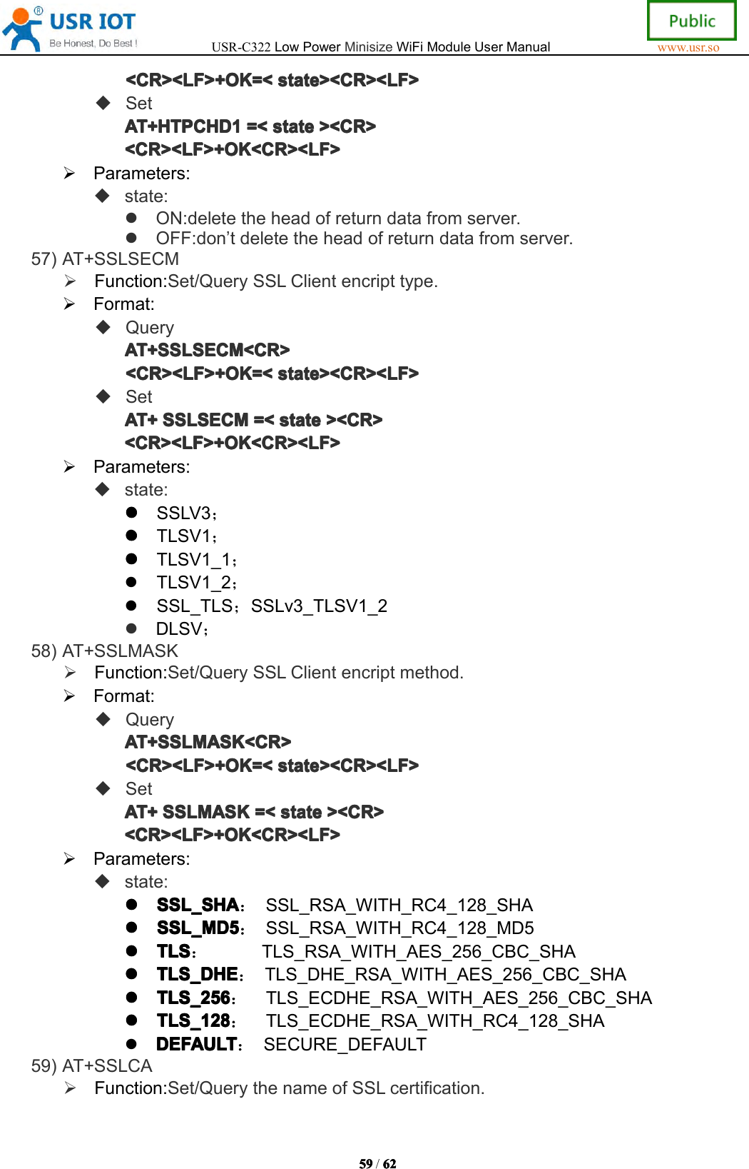 USR-C322LowPowerMinisizeWiFiModuleUserManualwww.usr.so59595959/6262626 2<CR><LF>+OK=<<CR><LF>+OK=<<CR><LF>+OK=<<CR><LF>+OK=<statesta testatestate><CR><LF>><C R><LF>><CR><LF>><CR><LF>SetAT+HTPAT+HTPAT+HTPAT+HTPCHD1CHD 1CHD1CHD1=<=<=<= <statesta testatestate><CR>><C R>><CR>><CR><CR><LF>+OK<CR><LF><CR><LF>+OK<CR><LF><CR><LF>+OK<CR><LF><CR><LF>+OK<CR><LF>Parameters:state:ON:deletetheheadofreturndatafromserver.OFF:don&rsquo;tdeletetheheadofreturndatafromserver.57)AT+SSLSECMFunction:Set/QuerySSLClientencripttype.Format:QueryAT+AT+AT+AT+SSLSECMSSL SECMSSLSECMSSLSECM<CR><CR ><CR><CR><CR><LF>+OK=<<CR><LF>+OK=<<CR><LF>+OK=<<CR><LF>+OK=<statesta testatestate><CR><LF>><C R><LF>><CR><LF>><CR><LF>SetAT+AT+AT+AT+SSLSECMSSL SECMSSLSECMSSLSECM=<=<=<= <statesta testatestate><CR>><C R>><CR>><CR><CR><LF>+OK<CR><LF><CR><LF>+OK<CR><LF><CR><LF>+OK<CR><LF><CR><LF>+OK<CR><LF>Parameters:state:SSLV3；TLSV1；TLSV1_1；TLSV1_2；SSL_TLS；SSLv3_TLSV1_2DLSV；58)AT+SSLMASKFunction:Set/QuerySSLClientencriptmethod.Format:QueryAT+SSLMASK<CR>AT+SSLMASK<CR>AT+SSLMASK<CR>AT+SSLMASK<CR><CR><LF>+OK=<<CR><LF>+OK=<<CR><LF>+OK=<<CR><LF>+OK=<state><CR><LF>sta te><CR><LF>state><CR><LF>state><CR><LF>SetAT+AT+AT+AT+SSLMASKSSL MASKSSLMASKSSLMASK=<=<=<= <statesta testatestate><CR>><C R>><CR>><CR><CR><LF>+OK<CR><LF><CR><LF>+OK<CR><LF><CR><LF>+OK<CR><LF><CR><LF>+OK<CR><LF>Parameters:state:SSL_SHASSL _SHASSL_SHASSL_SHA：SSL_RSA_WITH_RC4_128_SHASSL_MD5SSL_MD5SSL_MD5SSL_MD5：SSL_RSA_WITH_RC4_128_MD5TLSTLSTLSTLS：TLS_RSA_WITH_AES_256_CBC_SHATLS_DHETLS_DHETLS_DHETLS_DHE：TLS_DHE_RSA_WITH_AES_256_CBC_SHATLS_256TLS_256TLS_256TLS_256：TLS_ECDHE_RSA_WITH_AES_256_CBC_SHATLS_128TLS_128TLS_128TLS_128：TLS_ECDHE_RSA_WITH_RC4_128_SHADEFAULTDEFAULTDEFAULTDEFAULT：SECURE_DEFAULT59)AT+SSLCAFunction:Set/QuerythenameofSSLcertification.