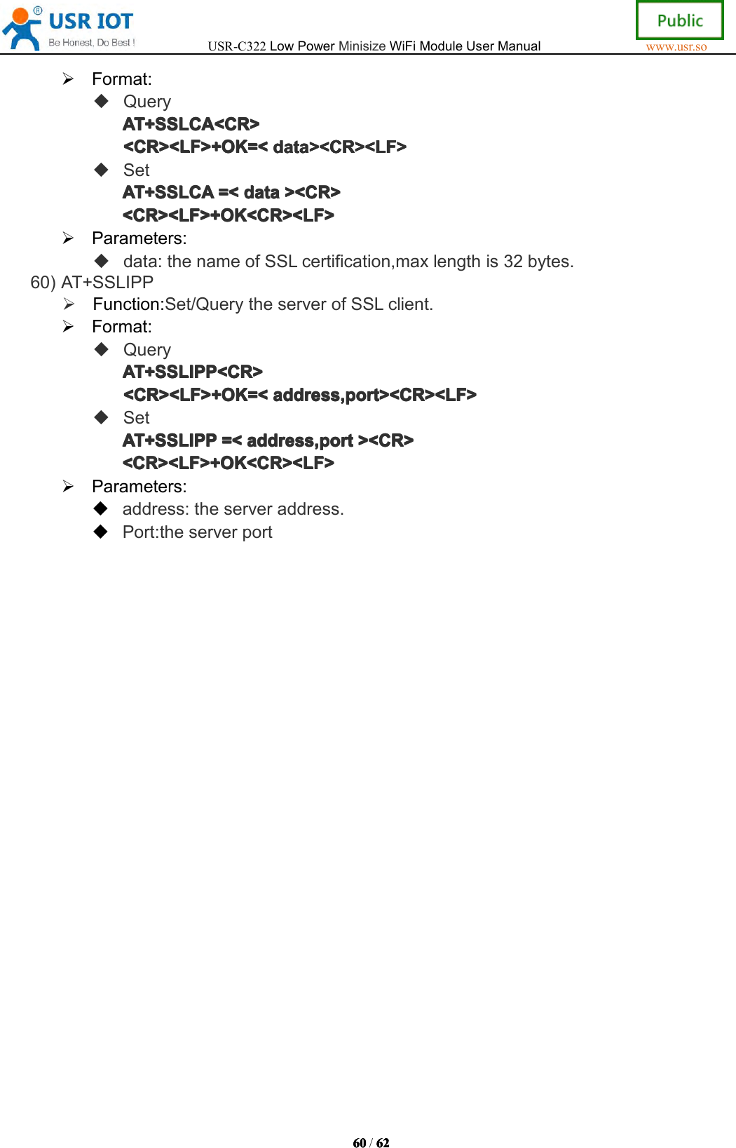 USR-C322LowPowerMinisizeWiFiModuleUserManualwww.usr.so60606060/6262626 2Format:QueryAT+AT+A T+AT+SSLCASSL CASSLCASSLCA<CR><CR ><CR><CR><CR><LF>+OK=<<CR><LF>+OK=<<CR><LF>+OK=<<CR><LF>+OK=<datadat adatadata><CR><LF>><C R><LF>><CR><LF>><CR><LF>SetAT+AT+AT+AT+SSLCASSL CASSLCASSLCA=<=<=<= <datadat adatadata><CR>><C R>><CR>><CR><CR><LF>+OK<CR><LF><CR><LF>+OK<CR><LF><CR><LF>+OK<CR><LF><CR><LF>+OK<CR><LF>Parameters:data:thenameofSSLcertification,maxlengthis32bytes.60)AT+SSLIPPFunction:Set/QuerytheserverofSSLclient.Format:QueryAT+AT+AT+AT+SSLIPPSSL IPPSSLIPPSSLIPP<CR><CR ><CR><CR><CR><LF>+OK=<<CR><LF>+OK=<<CR><LF>+OK=<<CR><LF>+OK=<address,portadd ress,portaddress,portaddress,port><CR><LF>><C R><LF>><CR><LF>><CR><LF>SetAT+AT+AT+AT+SSLIPPSSL IPPSSLIPPSSLIPP=<=<=<= <address,portadd ress,portaddress,portaddress,port><CR>><C R>><CR>><CR><CR><LF>+OK<CR><LF><CR><LF>+OK<CR><LF><CR><LF>+OK<CR><LF><CR><LF>+OK<CR><LF>Parameters:address:theserveraddress.Port:theserverport