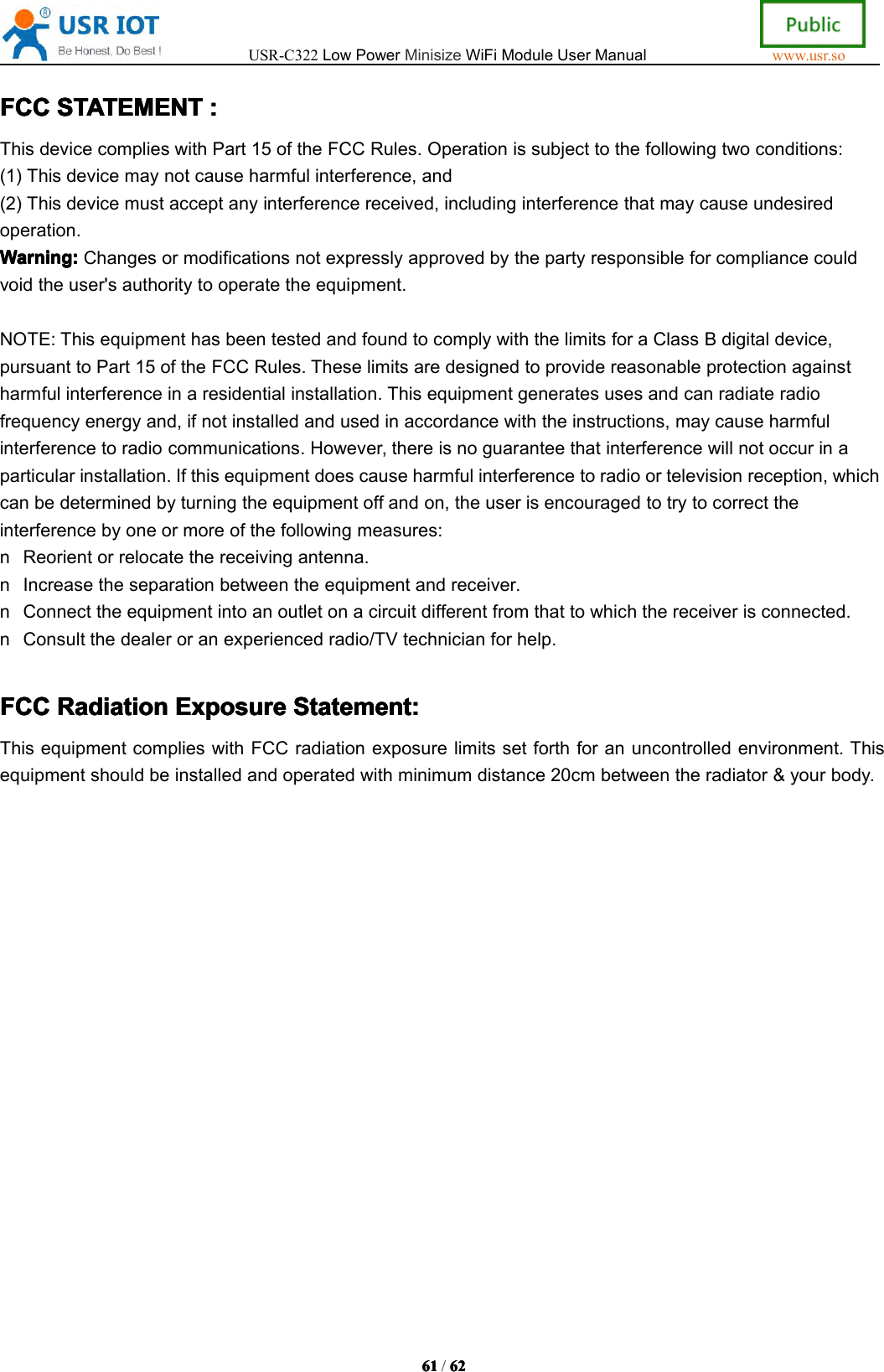 USR-C322LowPowerMinisizeWiFiModuleUserManualwww.usr.so61616161/6262626 2FCCFCCFCCFCCSTATEMENTSTA TEMENTSTATEMENTSTATEMENT::::ThisdevicecomplieswithPart15oftheFCCRules.Operationissubjecttothefollowingtwoconditions:(1)Thisdevicemaynotcauseharmfulinterference,and(2)Thisdevicemustacceptanyinterferencereceived,includinginterferencethatmaycauseundesiredoperation.Warning:Warning:Warning:Warning:Changesormodificationsnotexpresslyapprovedbythepartyresponsibleforcompliancecouldvoidtheuser'sauthoritytooperatetheequipment.NOTE:ThisequipmenthasbeentestedandfoundtocomplywiththelimitsforaClassBdigitaldevice,pursuanttoPart15oftheFCCRules.Theselimitsaredesignedtoprovidereasonableprotectionagainstharmfulinterferenceinaresidentialinstallation.Thisequipmentgeneratesusesandcanradiateradiofrequencyenergyand,ifnotinstalledandusedinaccordancewiththeinstructions,maycauseharmfulinterferencetoradiocommunications.However,thereisnoguaranteethatinterferencewillnotoccurinaparticularinstallation.Ifthisequipmentdoescauseharmfulinterferencetoradioortelevisionreception,whichcanbedeterminedbyturningtheequipmentoffandon,theuserisencouragedtotrytocorrecttheinterferencebyoneormoreofthefollowingmeasures:nReorientorrelocatethereceivingantenna.nIncreasetheseparationbetweentheequipmentandreceiver.nConnecttheequipmentintoanoutletonacircuitdifferentfromthattowhichthereceiverisconnected.nConsultthedealeroranexperiencedradio/TVtechnicianforhelp.FCCFCCFCCFCCRadiationRadi ationRadiationRadiationExposureExpo sureExposureExposureStatement:Statemen t:Statement:Statement:ThisequipmentcomplieswithFCCradiationexposurelimitssetforthforanuncontrolledenvironment.Thisequipmentshouldbeinstalledandoperatedwithminimumdistance20cmbetweentheradiator&amp;yourbody.