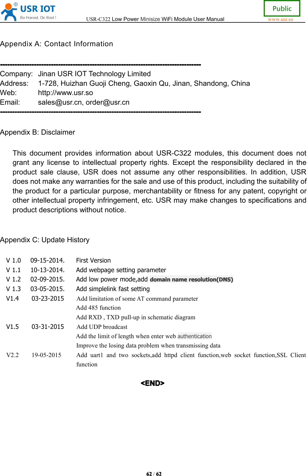 USR-C322LowPowerMinisizeWiFiModuleUserManualwww.usr.so62626262/6262626 2AppendixA:ContactInformation--------------------------------------------------------------------------------------------------------------------------------------------------------------------------------------------------------------------------------------------------------------------------------------------------------------------------------------------Company:JinanUSRIOTTechnologyLimitedAddress:1-728,HuizhanGuojiCheng,GaoxinQu,Jinan,Shandong,ChinaWeb:http://www.usr.soEmail:sales@usr.cn,order@usr.cn--------------------------------------------------------------------------------------------------------------------------------------------------------------------------------------------------------------------------------------------------------------------------------------------------------------------------------------------AppendixB:DisclaimerThisdocumentprovidesinformationaboutUSR-C322modules,thisdocumentdoesnotgrantanylicensetointellectualpropertyrights.Excepttheresponsibilitydeclaredintheproductsaleclause,USRdoesnotassumeanyotherresponsibilities.Inaddition,USRdoesnotmakeanywarrantiesforthesaleanduseofthisproduct,includingthesuitabilityoftheproductforaparticularpurpose,merchantabilityorfitnessforanypatent,copyrightorotherintellectualpropertyinfringement,etc.USRmaymakechangestospecificationsandproductdescriptionswithoutnotice.AppendixC:UpdateHistoryV1.009-15-2014.FirstVersionV1.110-13-2014.AddwebpagesettingparameterV1.202-09-2015.Addlowpowermode,add domaindomaindomaindomain namenamenamename resolutionresolutionresolutionresolution (DNS)(DNS)(DNS)(DNS)V1.303-05-2015.AddsimplelinkfastsettingV1.403-23-2015AddlimitationofsomeATcommandparameterAdd485functionAddRXD,TXDpull-upinschematicdiagramV1.503-31-2015AddUDPbroadcastAddthelimitoflengthwhenenterwebauthenticationImprovethelosingdataproblemwhentransmissingdataV2.219-05-2015Adduart1andtwosockets,addhttpdclientfunction,websocketfunction,SSLClientfunction<END><END><END><END>