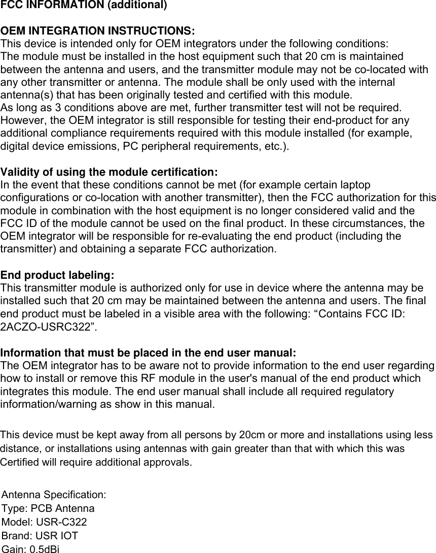 FCC INFORMATION (additional)  OEM INTEGRATION INSTRUCTIONS: This device is intended only for OEM integrators under the following conditions: The module must be installed in the host equipment such that 20 cm is maintained between the antenna and users, and the transmitter module may not be co-located with any other transmitter or antenna. The module shall be only used with the internal antenna(s) that has been originally tested and certified with this module. As long as 3 conditions above are met, further transmitter test will not be required. However, the OEM integrator is still responsible for testing their end-product for any additional compliance requirements required with this module installed (for example, digital device emissions, PC peripheral requirements, etc.).   Validity of using the module certification:  In the event that these conditions cannot be met (for example certain laptop configurations or co-location with another transmitter), then the FCC authorization for this module in combination with the host equipment is no longer considered valid and the FCC ID of the module cannot be used on the final product. In these circumstances, the OEM integrator will be responsible for re-evaluating the end product (including the transmitter) and obtaining a separate FCC authorization.   End product labeling: This transmitter module is authorized only for use in device where the antenna may be installed such that 20 cm may be maintained between the antenna and users. The final end product must be labeled in a visible area with the following: &ldquo;Contains FCC ID: 2ACZO-USRC322&rdquo;.  Information that must be placed in the end user manual: The OEM integrator has to be aware not to provide information to the end user regarding how to install or remove this RF module in the user's manual of the end product which integrates this module. The end user manual shall include all required regulatory information/warning as show in this manual. This device must be kept away from all persons by 20cm or more and installations using less distance, or installations using antennas with gain greater than that with which this was Certified will require additional approvals.Antenna Specification:Type: PCB AntennaModel: USR-C322Brand: USR IOTGain: 0.5dBi