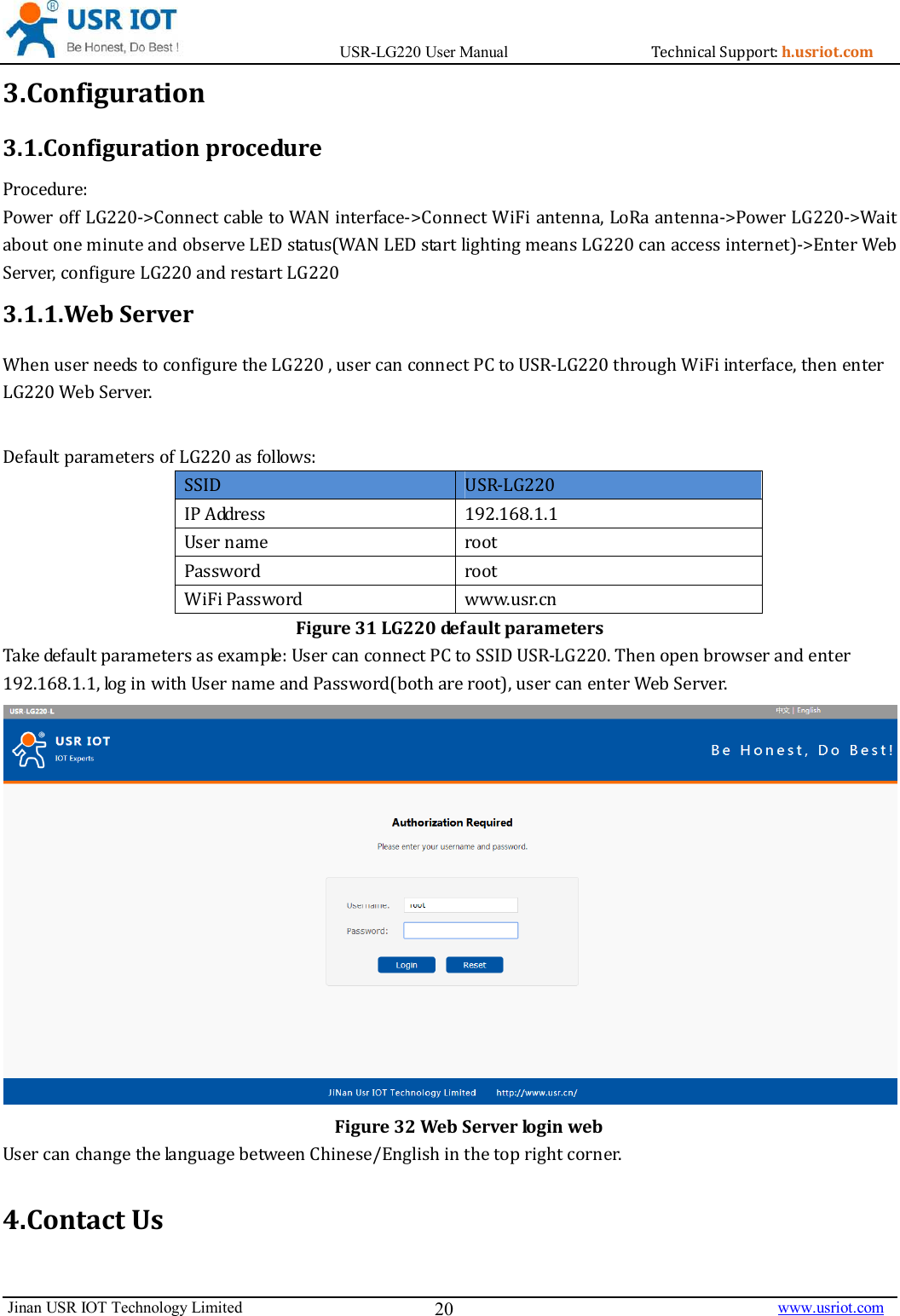                                       USR-LG220 User Manual                                    h.usriot.com    Jinan USR IOT Technology Limited                                                                                                                                      www.usriot.com 20 3.Configuration 3.1.Configuration procedure  (**L16-%/*L1-7L(L-6&quot; 60+,8-%/+,##&quot;:L+-607*# 3.1.1.Web Server - *#71#-*7-60,*&quot;**(),  )%   ?=&quot; (  -(  (((Figure 31 LG220 default parameters . *&quot;@&quot;1),6( ?=7#(&quot; ( 86:7-60 Figure 32 Web Server login web ###6(19+##4.Contact Us 