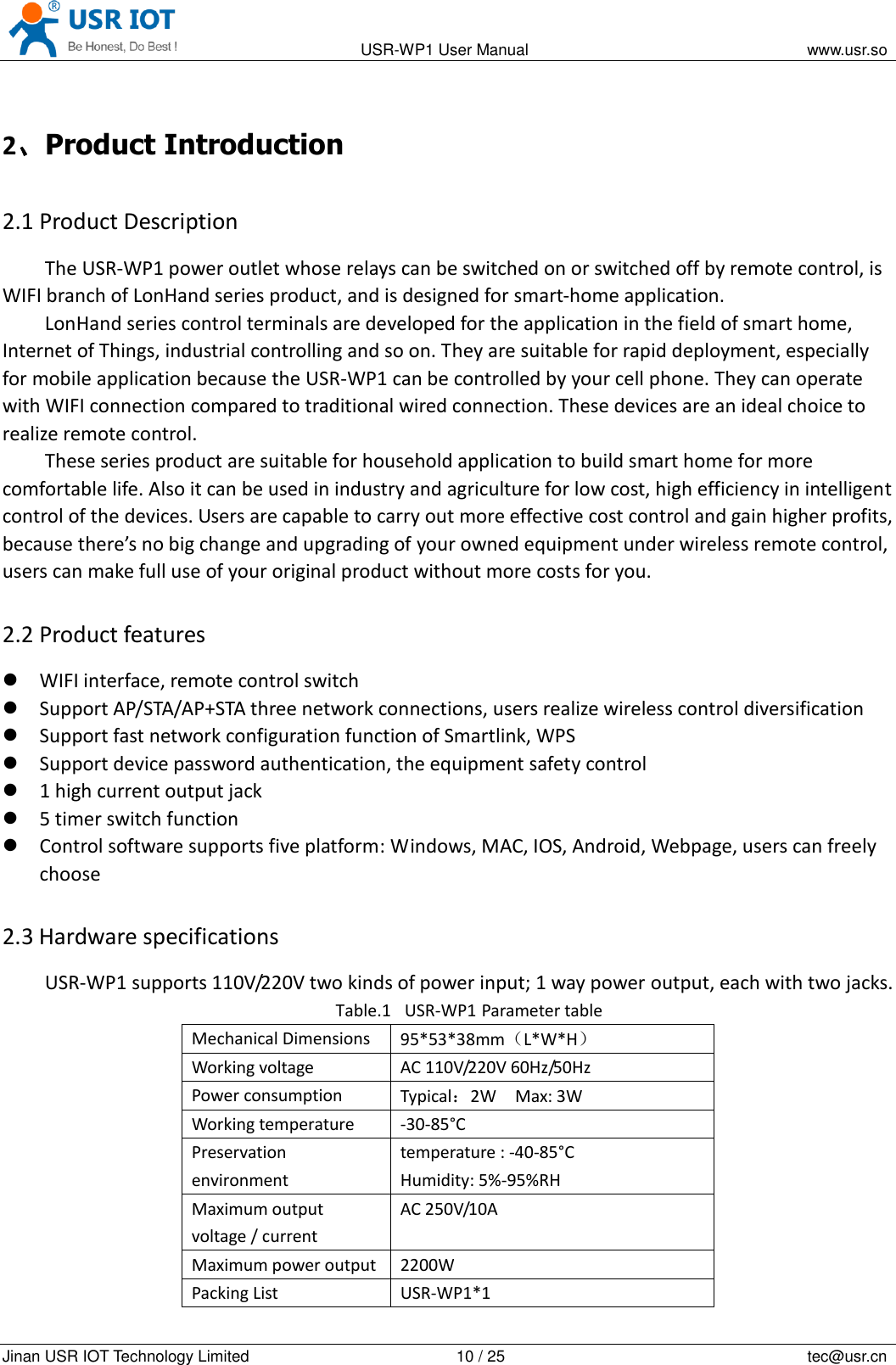                                                                                           USR-WP1 User Manual                                                                    www.usr.so   Jinan USR IOT Technology Limited                                                 10 / 25                                                                          tec@usr.cn 2、Product Introduction 2.1 Product Description The USR-WP1 power outlet whose relays can be switched on or switched off by remote control, is WIFI branch of LonHand series product, and is designed for smart-home application.   LonHand series control terminals are developed for the application in the field of smart home, Internet of Things, industrial controlling and so on. They are suitable for rapid deployment, especially for mobile application because the USR-WP1 can be controlled by your cell phone. They can operate with WIFI connection compared to traditional wired connection. These devices are an ideal choice to realize remote control. These series product are suitable for household application to build smart home for more comfortable life. Also it can be used in industry and agriculture for low cost, high efficiency in intelligent control of the devices. Users are capable to carry out more effective cost control and gain higher profits, because there&rsquo;s no big change and upgrading of your owned equipment under wireless remote control, users can make full use of your original product without more costs for you. 2.2 Product features  WIFI interface, remote control switch  Support AP/STA/AP+STA three network connections, users realize wireless control diversification  Support fast network configuration function of Smartlink, WPS  Support device password authentication, the equipment safety control  1 high current output jack  5 timer switch function  Control software supports five platform: Windows, MAC, IOS, Android, Webpage, users can freely choose 2.3 Hardware specifications USR-WP1 supports 110V/220V two kinds of power input; 1 way power output, each with two jacks. Table.1 USR-WP1 Parameter table Mechanical Dimensions 95*53*38mm（L*W*H） Working voltage AC 110V/220V 60Hz/50Hz Power consumption Typical：2W    Max: 3W Working temperature -30-85&deg;C Preservation environment temperature : -40-85&deg;C   Humidity: 5%-95%RH Maximum output voltage / current AC 250V/10A Maximum power output 2200W Packing List USR-WP1*1 