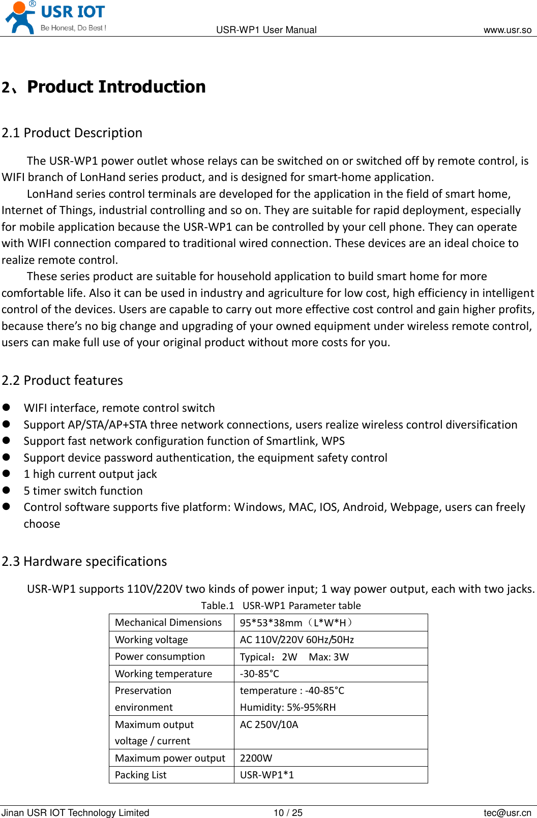                                                                                           USR-WP1 User Manual                                                                    www.usr.so   Jinan USR IOT Technology Limited                                                 10 / 25                                                                          tec@usr.cn 2、Product Introduction 2.1 Product Description The USR-WP1 power outlet whose relays can be switched on or switched off by remote control, is WIFI branch of LonHand series product, and is designed for smart-home application.   LonHand series control terminals are developed for the application in the field of smart home, Internet of Things, industrial controlling and so on. They are suitable for rapid deployment, especially for mobile application because the USR-WP1 can be controlled by your cell phone. They can operate with WIFI connection compared to traditional wired connection. These devices are an ideal choice to realize remote control. These series product are suitable for household application to build smart home for more comfortable life. Also it can be used in industry and agriculture for low cost, high efficiency in intelligent control of the devices. Users are capable to carry out more effective cost control and gain higher profits, because there’s no big change and upgrading of your owned equipment under wireless remote control, users can make full use of your original product without more costs for you. 2.2 Product features  WIFI interface, remote control switch  Support AP/STA/AP+STA three network connections, users realize wireless control diversification  Support fast network configuration function of Smartlink, WPS  Support device password authentication, the equipment safety control  1 high current output jack  5 timer switch function  Control software supports five platform: Windows, MAC, IOS, Android, Webpage, users can freely choose 2.3 Hardware specifications USR-WP1 supports 110V/220V two kinds of power input; 1 way power output, each with two jacks. Table.1 USR-WP1 Parameter table Mechanical Dimensions 95*53*38mm（L*W*H） Working voltage AC 110V/220V 60Hz/50Hz Power consumption Typical：2W    Max: 3W Working temperature -30-85°C Preservation environment temperature : -40-85°C   Humidity: 5%-95%RH Maximum output voltage / current AC 250V/10A Maximum power output 2200W Packing List USR-WP1*1 