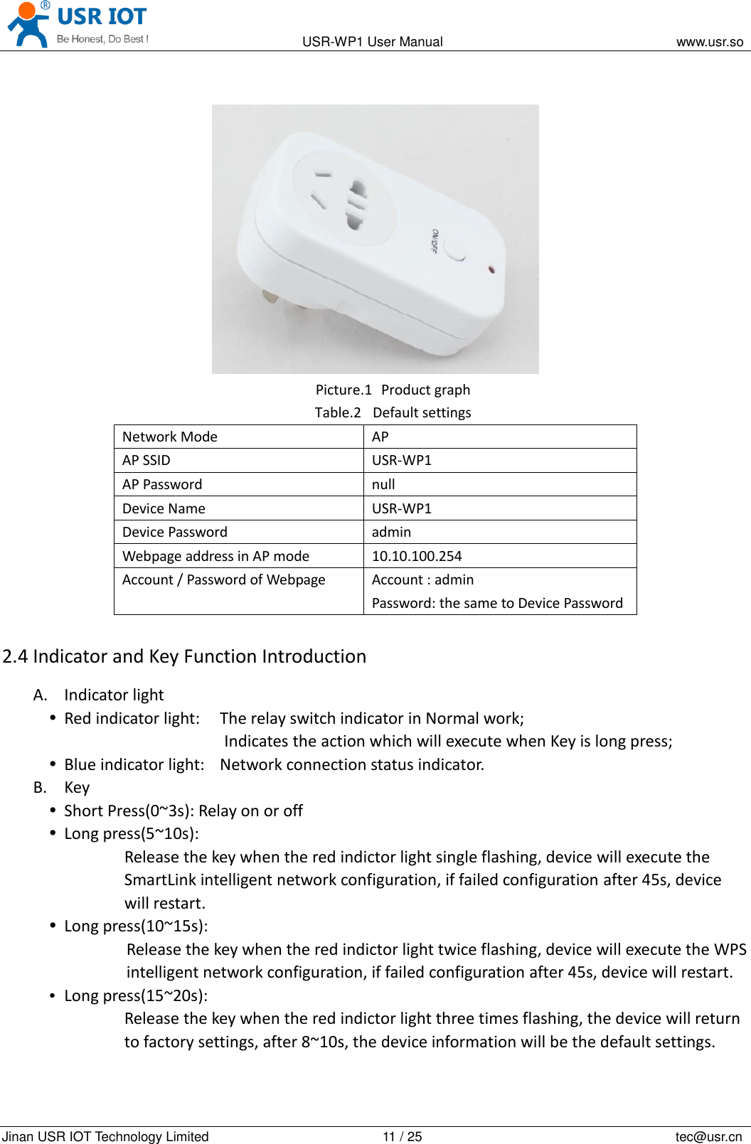                                                                                           USR-WP1 User Manual                                                                    www.usr.so   Jinan USR IOT Technology Limited                                                 11 / 25                                                                          tec@usr.cn   Picture.1   Product graph Table.2 Default settings Network Mode AP AP SSID USR-WP1 AP Password null Device Name USR-WP1 Device Password admin Webpage address in AP mode 10.10.100.254 Account / Password of Webpage Account : admin Password: the same to Device Password 2.4 Indicator and Key Function Introduction A. Indicator light  Red indicator light:    The relay switch indicator in Normal work; Indicates the action which will execute when Key is long press;  Blue indicator light:    Network connection status indicator. B. Key  Short Press(0~3s): Relay on or off  Long press(5~10s): Release the key when the red indictor light single flashing, device will execute the SmartLink intelligent network configuration, if failed configuration after 45s, device will restart.  Long press(10~15s): Release the key when the red indictor light twice flashing, device will execute the WPS intelligent network configuration, if failed configuration after 45s, device will restart.  Long press(15~20s): Release the key when the red indictor light three times flashing, the device will return to factory settings, after 8~10s, the device information will be the default settings. 