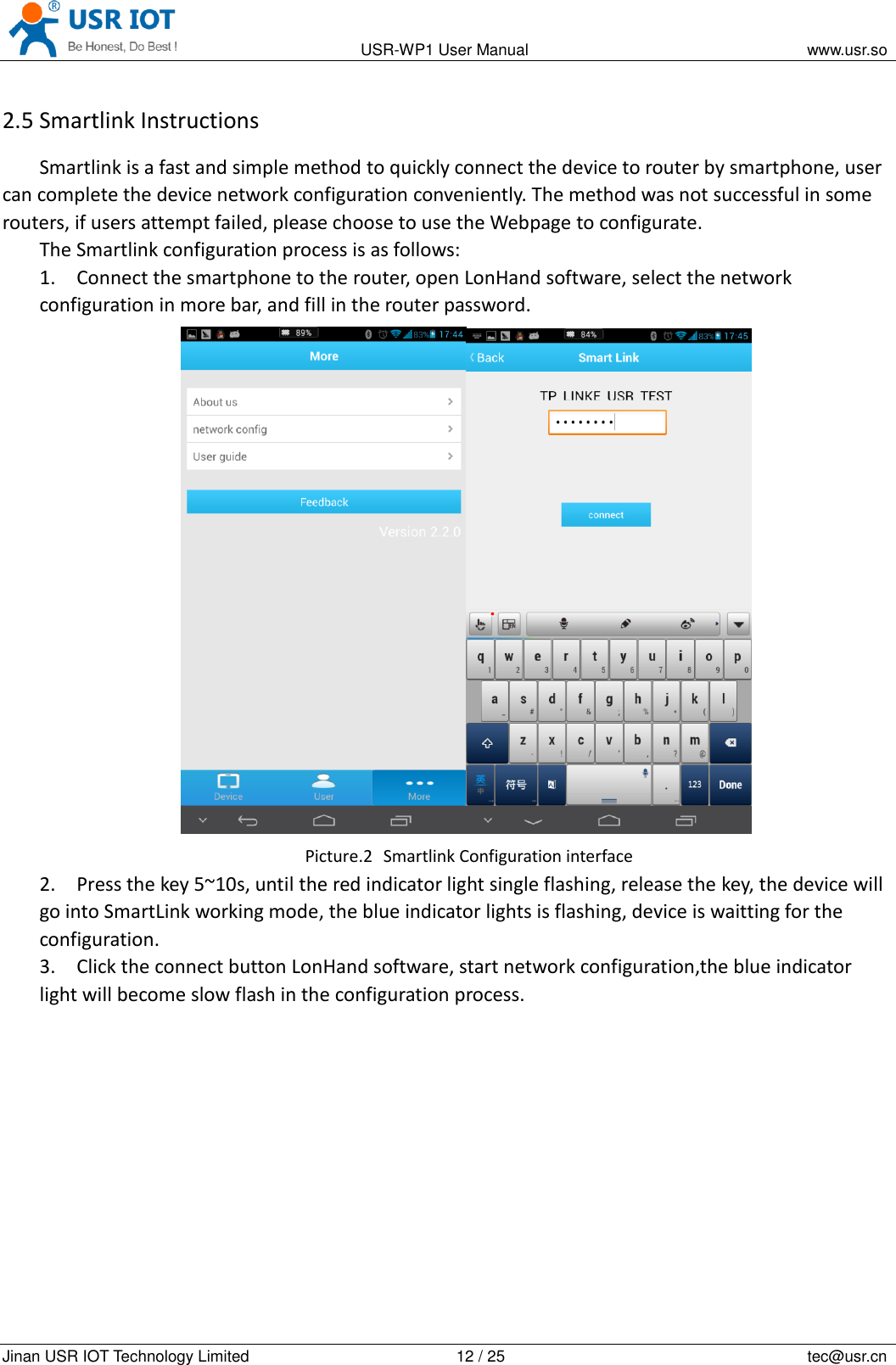                                                                                          USR-WP1 User Manual                                                                    www.usr.so   Jinan USR IOT Technology Limited                                                 12 / 25                                                                          tec@usr.cn 2.5 Smartlink Instructions Smartlink is a fast and simple method to quickly connect the device to router by smartphone, user can complete the device network configuration conveniently. The method was not successful in some routers, if users attempt failed, please choose to use the Webpage to configurate. The Smartlink configuration process is as follows: 1. Connect the smartphone to the router, open LonHand software, select the network configuration in more bar, and fill in the router password.  Picture.2   Smartlink Configuration interface 2. Press the key 5~10s, until the red indicator light single flashing, release the key, the device will go into SmartLink working mode, the blue indicator lights is flashing, device is waitting for the configuration. 3. Click the connect button LonHand software, start network configuration,the blue indicator light will become slow flash in the configuration process. 