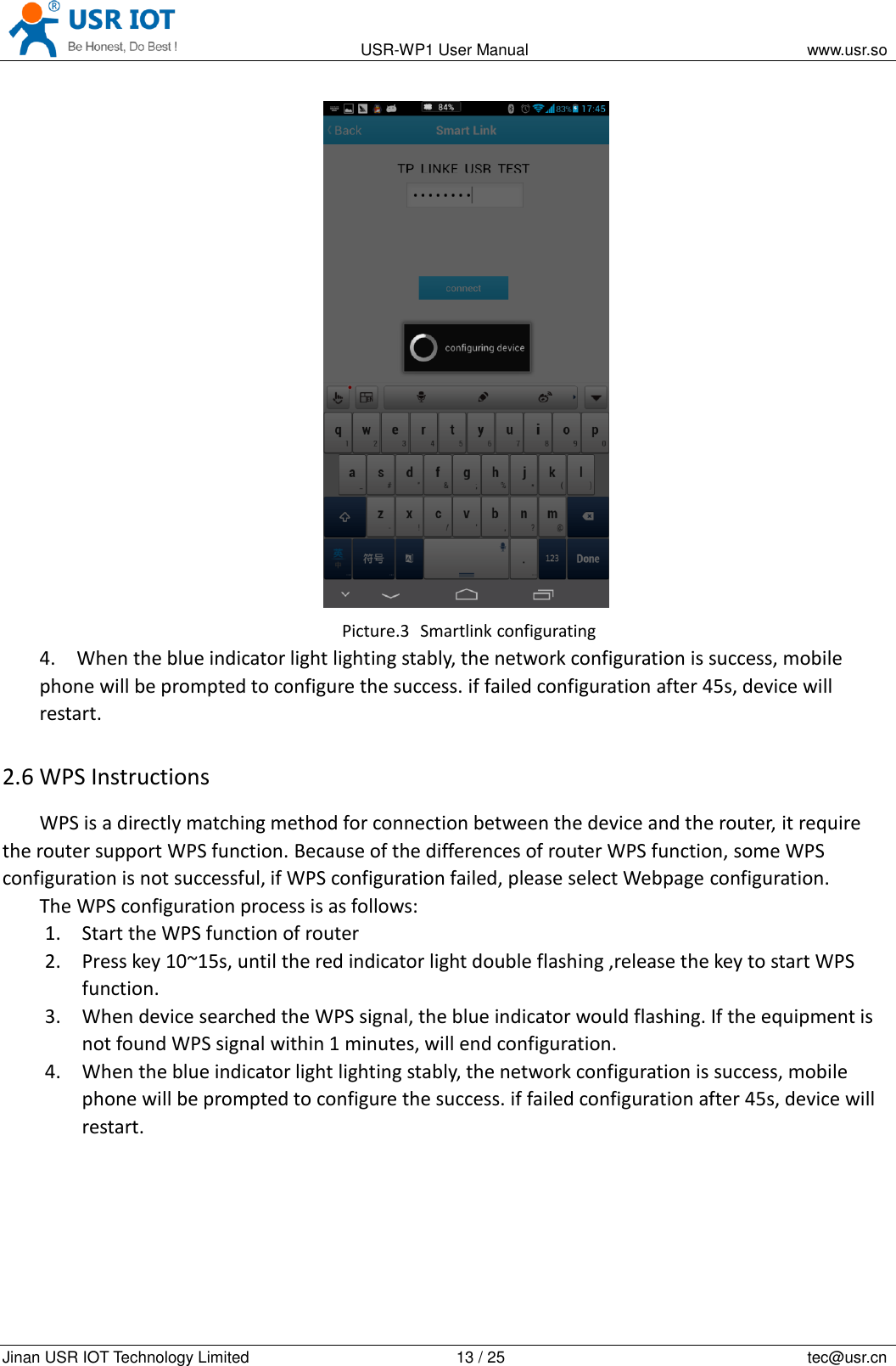                                                                                           USR-WP1 User Manual                                                                    www.usr.so   Jinan USR IOT Technology Limited                                                 13 / 25                                                                          tec@usr.cn  Picture.3  Smartlink configurating 4. When the blue indicator light lighting stably, the network configuration is success, mobile phone will be prompted to configure the success. if failed configuration after 45s, device will restart. 2.6 WPS Instructions WPS is a directly matching method for connection between the device and the router, it require the router support WPS function. Because of the differences of router WPS function, some WPS configuration is not successful, if WPS configuration failed, please select Webpage configuration. The WPS configuration process is as follows: 1. Start the WPS function of router 2. Press key 10~15s, until the red indicator light double flashing ,release the key to start WPS function. 3. When device searched the WPS signal, the blue indicator would flashing. If the equipment is not found WPS signal within 1 minutes, will end configuration. 4. When the blue indicator light lighting stably, the network configuration is success, mobile phone will be prompted to configure the success. if failed configuration after 45s, device will restart.  