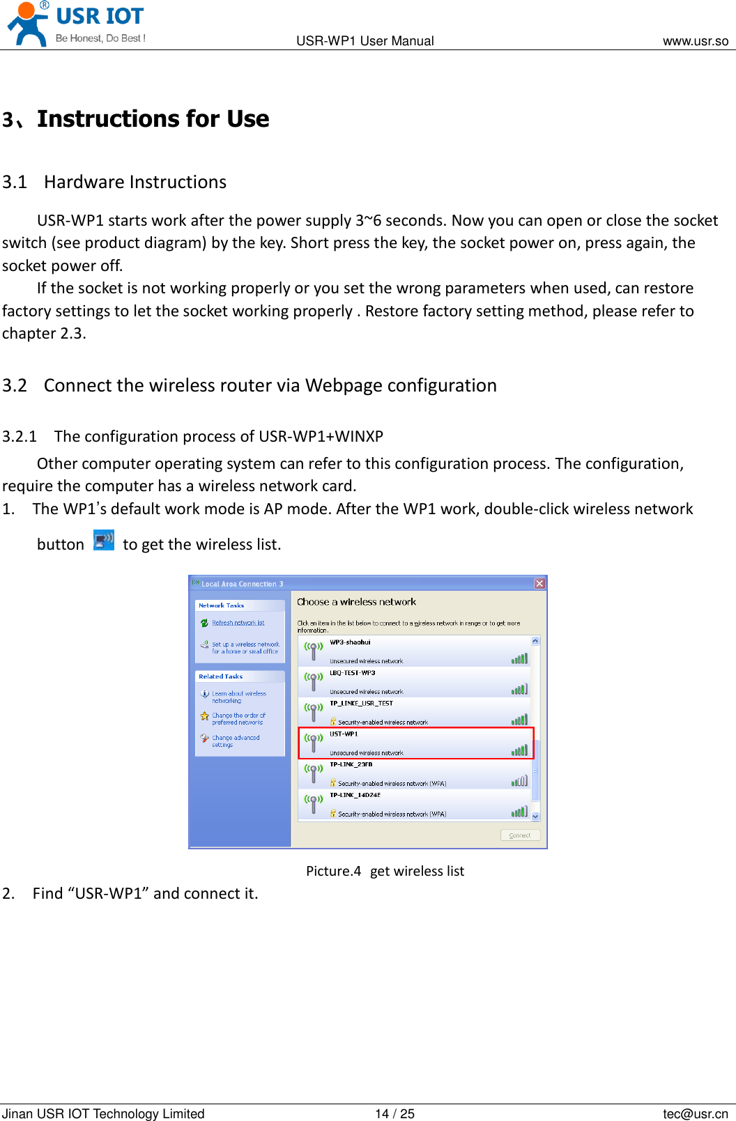                                                                                           USR-WP1 User Manual                                                                    www.usr.so   Jinan USR IOT Technology Limited                                                 14 / 25                                                                          tec@usr.cn 3、Instructions for Use 3.1 Hardware Instructions USR-WP1 starts work after the power supply 3~6 seconds. Now you can open or close the socket switch (see product diagram) by the key. Short press the key, the socket power on, press again, the socket power off. If the socket is not working properly or you set the wrong parameters when used, can restore factory settings to let the socket working properly . Restore factory setting method, please refer to chapter 2.3. 3.2 Connect the wireless router via Webpage configuration   3.2.1 The configuration process of USR-WP1+WINXP Other computer operating system can refer to this configuration process. The configuration, require the computer has a wireless network card. 1. The WP1&rsquo;s default work mode is AP mode. After the WP1 work, double-click wireless network button    to get the wireless list.    Picture.4   get wireless list 2. Find &ldquo;USR-WP1&rdquo; and connect it. 