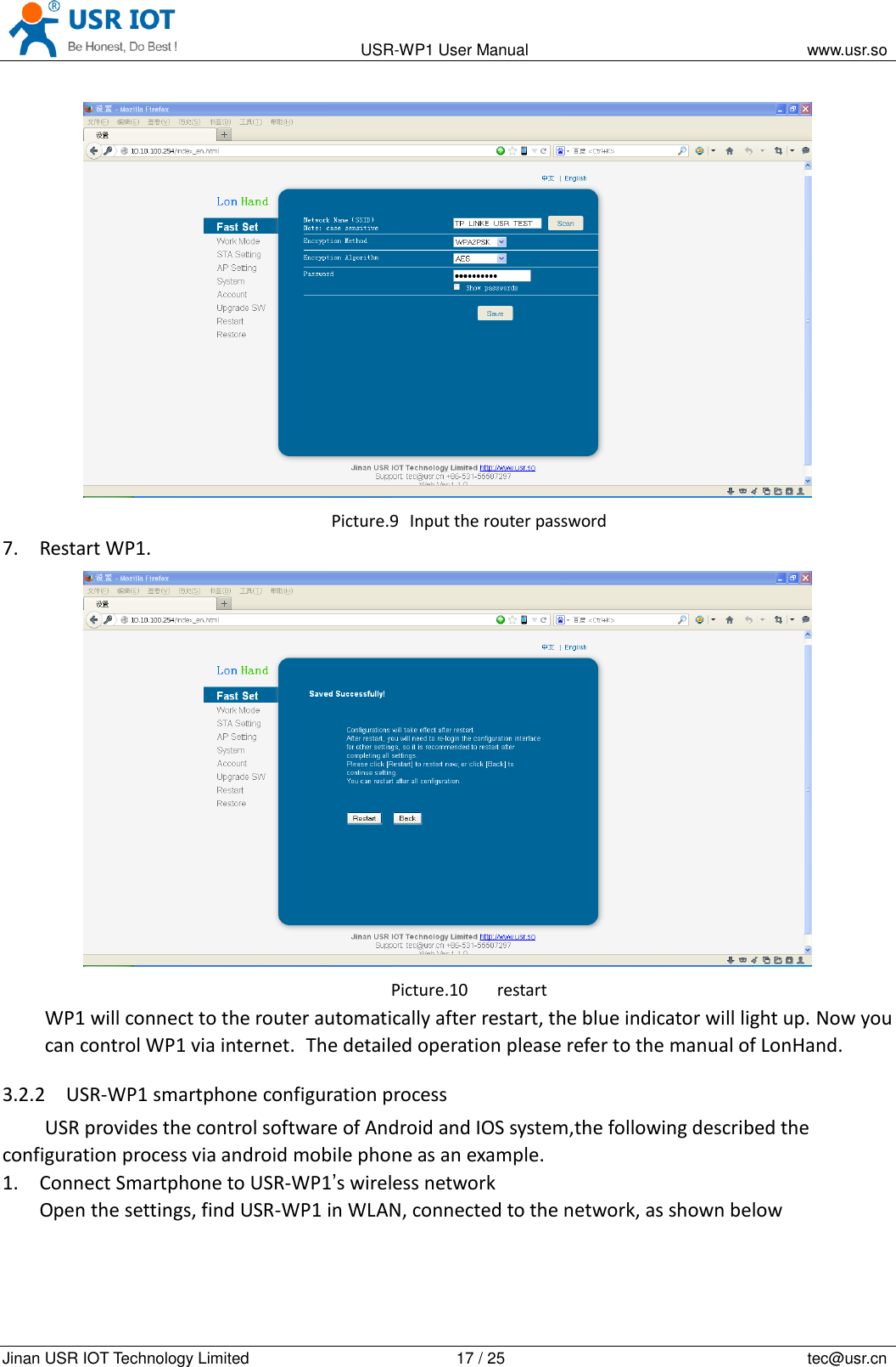                                                                                           USR-WP1 User Manual                                                                    www.usr.so   Jinan USR IOT Technology Limited                                                 17 / 25                                                                          tec@usr.cn  Picture.9   Input the router password 7. Restart WP1.  Picture.10 restart WP1 will connect to the router automatically after restart, the blue indicator will light up. Now you can control WP1 via internet. The detailed operation please refer to the manual of LonHand. 3.2.2 USR-WP1 smartphone configuration process USR provides the control software of Android and IOS system,the following described the configuration process via android mobile phone as an example. 1. Connect Smartphone to USR-WP1&rsquo;s wireless network Open the settings, find USR-WP1 in WLAN, connected to the network, as shown below 