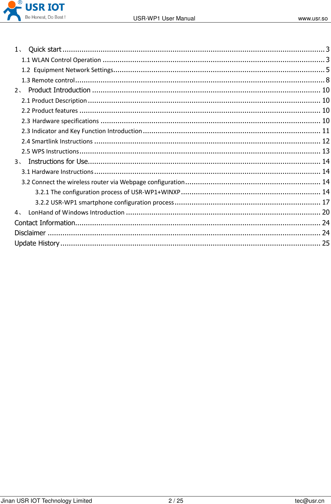                                                                                           USR-WP1 User Manual                                                                    www.usr.so   Jinan USR IOT Technology Limited                                                 2 / 25                                                                          tec@usr.cn  1、  Quick start ............................................................................................................................ 3 1.1 WLAN Control Operation ......................................................................................................... 3 1.2 Equipment Network Settings.................................................................................................... 5 1.3 Remote control ...................................................................................................................... 8 2、  Product Introduction ............................................................................................................ 10 2.1 Product Description .............................................................................................................. 10 2.2 Product features .................................................................................................................. 10 2.3 Hardware specifications ........................................................................................................ 10 2.3 Indicator and Key Function Introduction .................................................................................... 11 2.4 Smartlink Instructions ........................................................................................................... 12 2.5 WPS Instructions .................................................................................................................. 13 3、  Instructions for Use .............................................................................................................. 14 3.1 Hardware Instructions ........................................................................................................... 14 3.2 Connect the wireless router via Webpage configuration ................................................................ 14 3.2.1 The configuration process of USR-WP1+WINXP .................................................................. 14 3.2.2 USR-WP1 smartphone configuration process ..................................................................... 17 4、  LonHand of Windows Introduction ............................................................................................ 20 Contact Information.................................................................................................................... 24 Disclaimer ................................................................................................................................. 24 Update History ........................................................................................................................... 25   