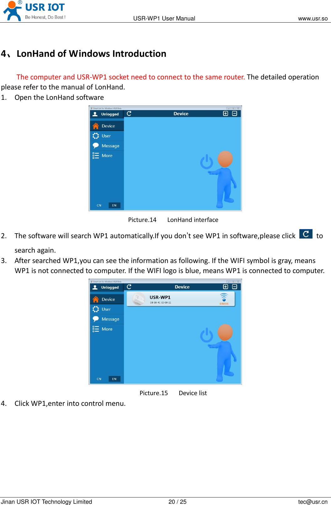                                                                                           USR-WP1 User Manual                                                                    www.usr.so   Jinan USR IOT Technology Limited                                                 20 / 25                                                                          tec@usr.cn 4、LonHand of Windows Introduction The computer and USR-WP1 socket need to connect to the same router. The detailed operation please refer to the manual of LonHand. 1. Open the LonHand software  Picture.14 LonHand interface 2. The software will search WP1 automatically.If you don&rsquo;t see WP1 in software,please click    to search again. 3. After searched WP1,you can see the information as following. If the WIFI symbol is gray, means WP1 is not connected to computer. If the WIFI logo is blue, means WP1 is connected to computer.  Picture.15 Device list 4. Click WP1,enter into control menu. 