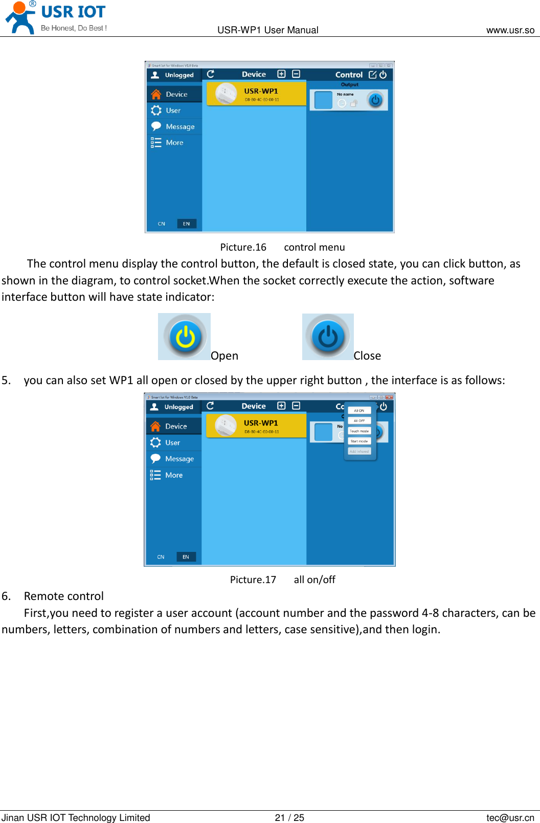                                                                                           USR-WP1 User Manual                                                                    www.usr.so   Jinan USR IOT Technology Limited                                                 21 / 25                                                                          tec@usr.cn  Picture.16 control menu The control menu display the control button, the default is closed state, you can click button, as shown in the diagram, to control socket.When the socket correctly execute the action, software interface button will have state indicator: Open           Close 5. you can also set WP1 all open or closed by the upper right button , the interface is as follows:  Picture.17 all on/off 6. Remote control First,you need to register a user account (account number and the password 4-8 characters, can be numbers, letters, combination of numbers and letters, case sensitive),and then login. 