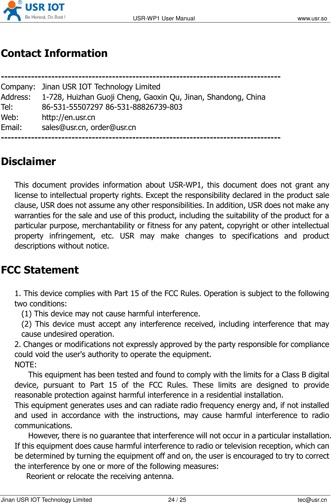                                                                                           USR-WP1 User Manual                                                                    www.usr.so   Jinan USR IOT Technology Limited                                                 24 / 25                                                                          tec@usr.cn Contact Information ----------------------------------------------------------------------------------- Company:   Jinan USR IOT Technology Limited Address:    1-728, Huizhan Guoji Cheng, Gaoxin Qu, Jinan, Shandong, China Tel:      86-531-55507297 86-531-88826739-803 Web:       http://en.usr.cn Email:     sales@usr.cn, order@usr.cn -----------------------------------------------------------------------------------   Disclaimer This  document  provides  information  about  USR-WP1,  this  document  does  not  grant  any license to intellectual property rights. Except the responsibility declared in the product sale clause, USR does not assume any other responsibilities. In addition, USR does not make any warranties for the sale and use of this product, including the suitability of the product for a particular purpose, merchantability or fitness for any patent, copyright or other intellectual property  infringement,  etc.  USR  may  make  changes  to  specifications  and  product descriptions without notice. FCC Statement 1. This device complies with Part 15 of the FCC Rules. Operation is subject to the following two conditions:   (1) This device may not cause harmful interference.   (2) This  device  must accept any interference received, including interference that may cause undesired operation.   2. Changes or modifications not expressly approved by the party responsible for compliance could void the user's authority to operate the equipment.   NOTE:   This equipment has been tested and found to comply with the limits for a Class B digital   device,  pursuant  to  Part  15  of  the  FCC  Rules.  These  limits  are  designed  to  provide reasonable protection against harmful interference in a residential installation.   This equipment generates uses and can radiate radio frequency energy and, if not installed and  used  in  accordance  with  the  instructions,  may  cause  harmful  interference  to  radio communications.   However, there is no guarantee that interference will not occur in a particular installation. If this equipment does cause harmful interference to radio or television reception, which can be determined by turning the equipment off and on, the user is encouraged to try to correct the interference by one or more of the following measures:      Reorient or relocate the receiving antenna.   