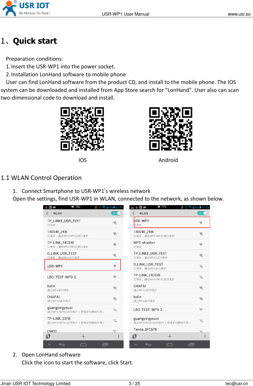                                                                                           USR-WP1 User Manual                                                                    www.usr.so   Jinan USR IOT Technology Limited                                                 3 / 25                                                                          tec@usr.cn 1、Quick start Preparation conditions: 1. Insert the USR-WP1 into the power socket. 2. Installation LonHand software to mobile phone User can find LonHand software from the product CD, and install to the mobile phone. The IOS system can be downloaded and installed from App Store search for "LonHand". User also can scan two-dimensional code to download and install.                IOS                        Android 1.1 WLAN Control Operation 1. Connect Smartphone to USR-WP1&rsquo;s wireless network Open the settings, find USR-WP1 in WLAN, connected to the network, as shown below.     2. Open LonHand software Click the icon to start the software, click Start. 