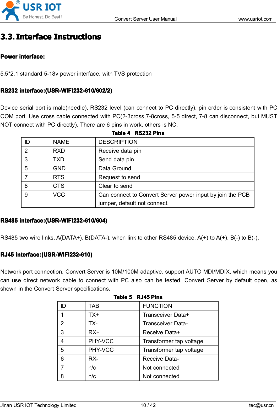 Convert Server User Manual www.usr iot.c omJinan USR IOT Technology Limited 10/42 tec@usr.cn3.3.3.3.3.3.3.3. IIII nterfacenterfacenterfacenterface IIII nstructionsnstructionsnstructionsnstructionsPowerPowerPowerPower interface:interface:interface:interface:5.5*2.1 standard 5-18v power interface, with TVS protectionRS232RS232RS232RS232 interface:interface:interface:interface: (USR-WIFI232-610/(USR-WIFI232-610/(USR-WIFI232-610/(USR-WIFI232-610/ 60606060 2/2/2/2/ 2222 ))))Device serial port is male(needle), RS232 level (can connect to PC directly), pin order is consistent with PCCOM port. Use cross cable connected with PC(2-3cross,7-8cross, 5-5 direct, 7-8 can disconnect, but MUSTNOT connect with PC directly), There are 6 pins in work, others is NC.TableTableTableTable 4444 RS232RS232RS232RS232 PPPP inininin ssssID NAME DESCRIPTION2 RXD Receive data pin3 TXD Send data pin5 GND Data Ground7 RTS Request to send8 CTS Clear to send9 VCC Can connect to Convert Server power input by join the PCBjumper, default not connect.RS485RS485RS485RS485 interface:interface:interface:interface: (USR-WIFI232-610/(USR-WIFI232-610/(USR-WIFI232-610/(USR-WIFI232-610/ 60606060 4)4)4)4)R S 485 two wire links, A(DATA+), B(DATA-), when link to other RS485 device, A(+) to A(+), B(-) to B(-).RJ45RJ45RJ45RJ45 interface:interface:interface:interface: (USR-WIFI232-610)(USR-WIFI232-610)(USR-WIFI232-610)(USR-WIFI232-610)Network port connection, Convert Server is 10M/100M adaptive, support AUTO MDI/MDIX, which means youcan use direct network cable to connect with PC also can be tested. Convert Server by default open , asshown in the Convert Server specificatio n s.TableTableTableTable 5555 RJ45RJ45RJ45RJ45 PinsPinsPinsPinsID TAB FUNCTION1 TX+ Transceiver Data+2 TX- Transceiver Data-3 RX+ Receive Data+4 PHY-VCC Transformer tap voltage5 PHY-VCC Transformer tap voltage6 RX- Receive Data-7 n/c Not connected8 n/c Not connected