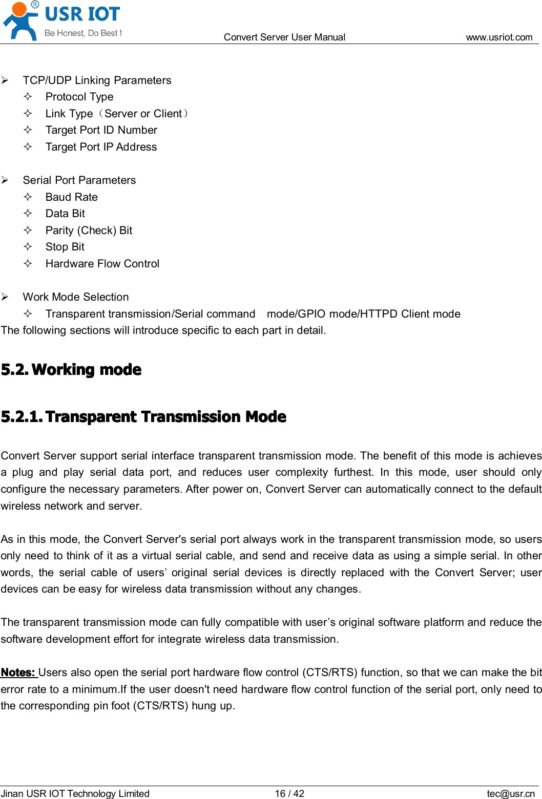 Convert Server User Manual www.usr iot.c omJinan USR IOT Technology Limited 16/42 tec@usr.cnTCP/UDP Linking ParametersProtocol TypeLink Type （Server or Client ）Target Port ID NumberTarget Port IP AddressSerial Port ParametersBaud RateData BitParity (Check) BitStop BitHardware Flow ControlWork Mode SelectionTransparent transmission /Serial command mode/GPIO mode/HTTPD Client modeThe following sections will introduce specific to each part in detail.5.2.5.2.5.2.5.2. WorkingWorkingWorkingWorking modemodemodemode5.2.1.5.2.1.5.2.1.5.2.1. TransparentTransparentTransparentTransparent TransmissionTransmissionTransmissionTransmission ModeModeModeModeConvert Server support serial interface transparent transmission mode. The benefit of this mode is achievesa plug and play serial data port, and reduces user complexity furthest. In this mode, user should onlyconfigure the necessary parameters. After power on, Convert Server can automatically connect to the defaultwireless network and server.As in this mode, the Convert Server 's serial port always work in the transparent transmission mode, so usersonly need to think of it as a virtual serial cable, and send and receive data as using a simple serial. In otherwords, the serial cable of users&rsquo;original serial devices is directly replaced with the Convert Server ; userdevices can be easy for wireless data transmission without any changes.The transparent transmission mode can fully compatible with user &rsquo; s original software platform and reduce thesoftware development effort for integrate wireless data transmission.Notes:Notes:Notes:Notes: Users also open the serial port hardware flow control (CTS/RTS) function, so that we can make the biterror rate to a minimum.If the user doesn't need hardware flow control function of the serial port, only need tothe corresponding pin foot (CTS/RTS) hung up.