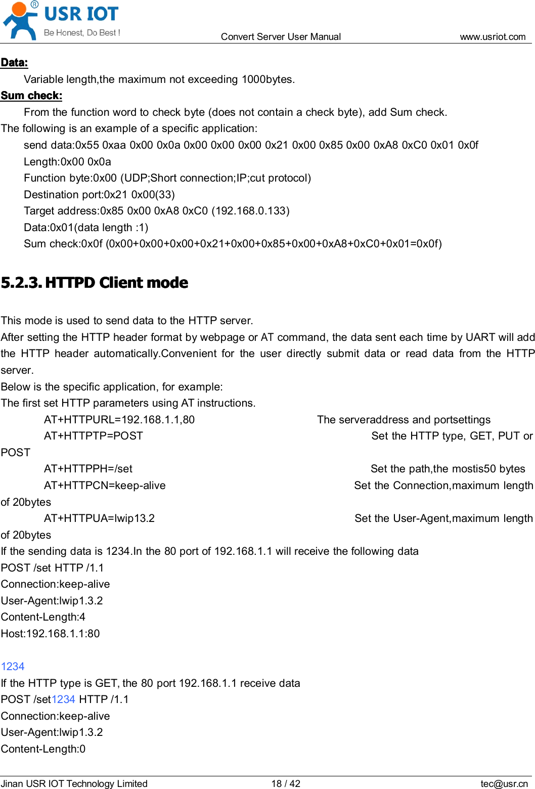 Convert Server User Manual www.usr iot.c omJinan USR IOT Technology Limited 18/42 tec@usr.cnData:Data:Data:Data:Variable length,the maximum not exceeding 1000bytes.SumSumSumSum check:check:check:check:From the function word to check byte (does not contain a check byte), add Sum check.The following is an example of a specific application:send data:0x55 0xaa 0x00 0x0a 0x00 0x00 0x00 0x21 0x00 0x85 0x00 0xA8 0xC0 0x01 0x0fLength:0x00 0x0aFunction byte:0x00 (UDP;Short connection;IP;cut protocol)Destination port :0x21 0x00(33)Target address: 0x85 0x00 0xA8 0xC0 (192.168.0.133)Data:0x01(data length :1)Sum check:0x0f ( 0x00+0x00+0x00+0x21+0x00+0x85+0x00+0xA8+0xC0+0x01=0x0f )5.2.3.5.2.3.5.2.3.5.2.3. HTTPDHTTPDHTTPDHTTPD ClientClientClientClient modemodemodemodeThis mode is used to send data to the HTTP server.After setting the HTTP header format by webpage orATcommand, the data sent each time by UART will addthe HTTP header automatically.Convenient for the user directly submit data or read data from the HTTPserver.Below is the specific application, for example:The first set HTTP parameters using AT instructions.AT+HTTPURL=192.168.1.1,80 The serveraddress and portsettingsAT+HTTPTP=POST Set the HTTP type, GET, PUT orPOSTAT+HTTPPH=/set Set the path,the mostis50 bytesAT+HTTPCN=keep-alive Set the Connection,maximum lengthof 20bytesAT+HTTPUA=lwip13.2 Set the User-Agent,maximum lengthof 20bytesIf the sending data is 1234.In the 80 port of 192.168.1.1 will receive the following dataPOST /set HTTP /1.1Connection:keep-aliveUser-Agent:lwip1.3.2Content-Length:4Host:192.168.1.1:801234If the HTTP type is GET, the 80 port 192.168.1.1 receive dataPOST /set 1234 HTTP /1.1Connection:keep-aliveUser-Agent:lwip1.3.2Content-Length:0