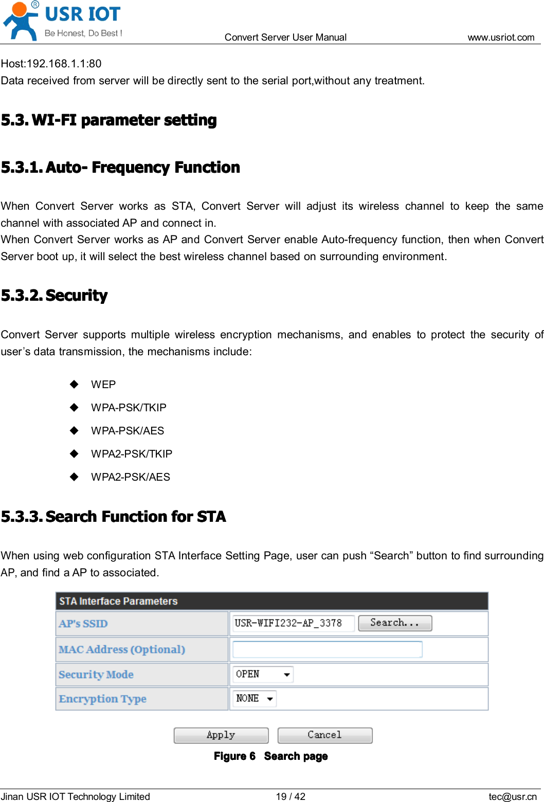 Convert Server User Manual www.usr iot.c omJinan USR IOT Technology Limited 19/42 tec@usr.cnHost:192.168.1.1:80Data received from server will be directly sent to the serial port,without any treatment.5.3.5.3.5.3.5.3. WI-FIWI-FIWI-FIWI-FI parameterparameterparameterparameter settingsettingsettingsetting5.3.1.5.3.1.5.3.1.5.3.1. Auto-Auto-Auto-Auto- FrequencyFrequencyFrequencyFrequency FunctionFunctionFunctionFunctionWhen Convert Server works as STA, Convert Server will adjust its wireless channel to keep the samechannel with associated AP and connect in.When Convert Server works as AP and Convert Server enable Auto-frequency function, then when ConvertServer boot up, it will select the best wireless channel based on surrounding environment.5.3.2.5.3.2.5.3.2.5.3.2. SecuritySecuritySecuritySecurityConvert Server supports multiple wireless encryption mechanisms, and enables to protect the security ofuser&rsquo;s data transmission, the mechanisms include:WEPWPA-PSK/TKIPWPA-PSK/AESWPA2-PSK/TKIPWPA2-PSK/AES5.3.3.5.3.3.5.3.3.5.3.3. SearchSearchSearchSearch FunctionFunctionFunctionFunction forforforfor STASTASTASTAWhen using web configurationSTAInterface Setting Page, user can push &ldquo; Search &rdquo; button to find surroundingAP,and find a AP to associated.FigureFigureFigureFigure 6666 SearchSearchSearchSearch pagepagepagepage