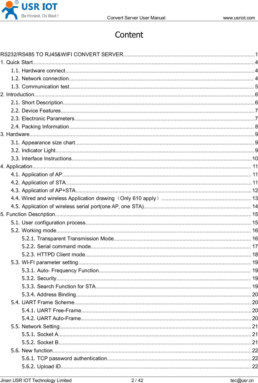 Convert Server User Manual www.usr iot.c omJinan USR IOT Technology Limited 2/42 tec@usr.cnContentRS232/RS485 TO RJ45&amp;WIFI CONVERT SERVER ............................................................................................ 11. Quick Start ........................................................................................................................................................... 41.1. Hardware connect .................................................................................................................................... 41.2. Network connection ................................................................................................................................. 41.3. Communication test ................................................................................................................................. 52. Introduction .......................................................................................................................................................... 62.1. Short Description ...................................................................................................................................... 62.2. Device Features ....................................................................................................................................... 72.3. Electronic Parameters .............................................................................................................................. 72.4. Packing Information ................................................................................................................................. 83. Hardware ............................................................................................................................................................. 93.1. Appearance size chart ............................................................................................................................. 93.2. Indicator Light ........................................................................................................................................... 93.3. Interface Instructions .............................................................................................................................. 104. Application .........................................................................................................................................................114.1. Application of AP ....................................................................................................................................114.2. Application of STA ..................................................................................................................................114.3. Application of AP+STA ........................................................................................................................... 124.4. Wired and wireless Application drawing （Only 610 apply ）............................................................... 134.5. Application of wireless serial port(oneAP,one STA) ........................................................................... 145. Function Description ......................................................................................................................................... 155.1. User configuration process .................................................................................................................... 155.2. Working mode ........................................................................................................................................ 165.2.1. Transparent Transmission Mode ................................................................................................ 165.2.2. Serial command mode ................................................................................................................ 175.2.3. HTTPD Client mode .................................................................................................................... 185.3. WI-FI parameter setting ......................................................................................................................... 195.3.1. Auto- Frequency Function .......................................................................................................... 195.3.2. Security ........................................................................................................................................ 195.3.3. Search Function for STA ............................................................................................................. 195.3.4. Address Binding .......................................................................................................................... 205.4. UART Frame Scheme ............................................................................................................................ 205.4.1. UART Free-Frame ....................................................................................................................... 205.4.2. UART Auto-Frame ....................................................................................................................... 205.5. Network Setting ...................................................................................................................................... 215.5.1. Socket A ....................................................................................................................................... 215.5.2. Socket B ....................................................................................................................................... 215.6. New function ........................................................................................................................................... 225.6.1. TCP password authentication ..................................................................................................... 225.6.2. Upload ID ..................................................................................................................................... 22