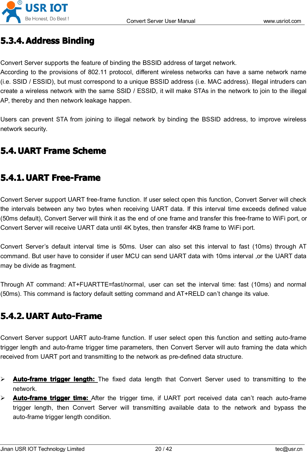 Convert Server User Manual www.usr iot.c omJinan USR IOT Technology Limited 20/42 tec@usr.cn5.3.4.5.3.4.5.3.4.5.3.4. AddressAddressAddressAddress BindingBindingBindingBindingConvert Server supports the feature of binding the BSSID address of target network.According to the provisions of 802.11 protocol, different wireless networks can have a same network name(i.e. SSID / ESSID), but must correspond to a unique BSSID address (i.e. MAC address). Illegal intruders cancreate a wireless network with the same SSID / ESSID, it will make STAs in the network to join to the illegalAP,thereby and then network leakage happen.Users can preventSTAfrom joining to illegal network by binding the BSSID address, to improve wirelessnetwork security.5.4.5.4.5.4.5.4. UARTUARTUARTUART FrameFrameFrameFrame SchemeSchemeSchemeScheme5.4.1.5.4.1.5.4.1.5.4.1. UARTUARTUARTUART Free-FrameFree-FrameFree-FrameFree-FrameConvert Server support UART free-frame function. If user select open this function, Convert Server will checkthe intervals between any two bytes when rec ei ving UART data. If this interval time exceeds defined value(50ms default), Convert Server will think it as the end of one frame and transfer this free-frame to WiFi port, orConvert Server will receive UART data until 4K bytes, then transfer 4KB frame to WiFi port.Convert Server &rsquo; s default interval time is 50ms. User can also set this interval to fast (10ms) throughATcommand. But user have to consider if user MCU can send UART data with 10ms interval ,or the UART datamay be divide as fragment.Through AT command: AT+FUARTTE=fas t /normal, user can set the interval time: fast (10ms) and normal(50ms). This command is factory default setting command and AT+RELD can &rsquo; t change its value.5.4.2.5.4.2.5.4.2.5.4.2. UARTUARTUARTUART Auto-FrameAuto-FrameAuto-FrameAuto-FrameConvert Server support UART auto-frame function. If user select open this function and setting auto-frametrigger length and auto-frame trigger time parameters, then Convert Server will auto framing the data whichreceived from UART port and transmitting to the network as pre-defined data structure.Auto-frameAuto-frameAuto-frameAuto-frame triggertriggertriggertrigger length:length:length:length: The fixed data length that Convert Server used to transmitting to thenetwork.Auto-frameAuto-frameAuto-frameAuto-frame triggertriggertriggertrigger time:time:time:time: After the trigger time, if UART port received data can &rsquo; t reach auto-frametrigger length, then Convert Server will transmitting available data to the network and bypass theauto-frame trigger length condition.