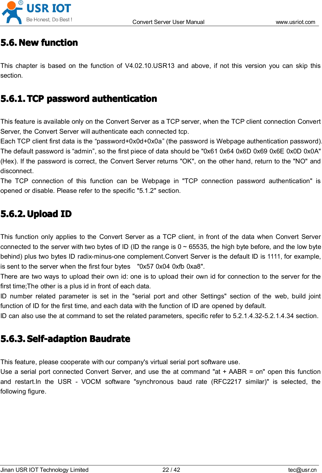 Convert Server User Manual www.usr iot.c omJinan USR IOT Technology Limited 22/42 tec@usr.cn5.6.5.6.5.6.5.6. NewNewNewNew functionfunctionfunctionfunctionThis chapter is based on the function of V4.02.10.USR13 and above, if not this version you can skip thissection.5.6.1.5.6.1.5.6.1.5.6.1. TCPTCPTCPTCP passwordpasswordpasswordpassword authenticationauthenticationauthenticationauthenticationThis feature is available only on the Convert Server as a TCP server, when the TCP client connection ConvertServer , the Convert Server will authenticate each connected tcp.Each TCP client first data is the &ldquo; password +0x0d+0x0a &rdquo; (the password is Webpage authentication password).The default password is &ldquo; admin &rdquo; , so the first piece of data should be "0x61 0x64 0x6D 0x69 0x6E 0x0D 0x0A"( Hex ). If the password is correct, the Convert Server returns "OK", on the other hand, return to the "NO" anddisconnect.The TCP connection of this function can be Webpage in "TCP connection password authentication" isopened or disable. Please refer to the specific "5.1.2" section.5.6.2.5.6.2.5.6.2.5.6.2. UploadUploadUploadUpload IDIDIDIDThis function only applies to the Convert Server as a TCP client, in front of the data when Convert Serverconnected to the server with two bytes of ID (ID the range is 0 ~ 65535, the high byte before, and the low bytebehind) plus two bytes ID radix-minus-one complement. Convert Server is the default ID is1111,for example,is sent to the server when the first four bytes "0x57 0x04 0xfb 0 xa8".There are two ways to upload their own id: one is to upload their own id for connection to the server for thefirst time;The other is a plus id in front of each data.ID number related parameter is set in the "serial port and other Settings" section of the web, build jointfunction of ID for the first time, and each data with the function of ID are opened by default.ID can also use the at command to set the related parameters, specific refer to 5.2.1.4.32-5.2.1.4.34 section.5.6.3.5.6.3.5.6.3.5.6.3. SSSS elf-adaptionelf-adaptionelf-adaptionelf-adaption BaudrateBaudrateBaudrateBaudrateThis feature, please cooperate with our company's virtual serial port software use.Use a serial port connected Convert Server , and use the at command "at + AABR = on" open this functionand restart.In the USR - VOCM software "synchronous baud rate (RFC2217 similar )" is selected, thefollowing figure .