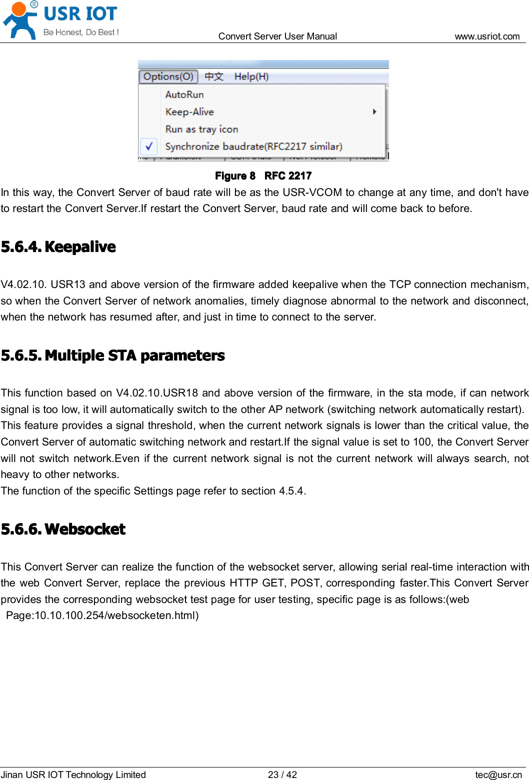 Convert Server User Manual www.usr iot.c omJinan USR IOT Technology Limited 23/42 tec@usr.cnFigureFigureFigureFigure 8888 RFCRFCRFCRFC 2217221722172217In this way, the Convert Server of baud rate will be as the USR-VCOM to change at any time, and don't haveto restart the Convert Server .If restart the Convert Server , baud rate and will come back to before.5.6.4.5.6.4.5.6.4.5.6.4. KeepaliveKeepaliveKeepaliveKeepaliveV4.02.10. USR13 and above version of the firmware added keepalive when the TCP connection mechanism,so when the Convert Server of network anomalies, timely diagnose abnormal to the network and disconnect,when the network has resumed after, and just in time to connect to the server.5.6.5.5.6.5.5.6.5.5.6.5. MultipleMultipleMultipleMultiple STASTASTASTA parametersparametersparametersparametersThis function based on V4.02.10.USR18 and above version of the firmware, in the sta mode, if can networksignal is too low, it will automatically switch to the other AP network (switching network automatically restart).This feature provides a signal threshold, when the current network signals is lower than the critical value, theConvert Server of automatic switching network and restart.If the signal value is set to 100, the Convert Serverwill not switch network.Even if the current network signal is not the current network will always search, notheavy to other networks.The function of the specific Settings page refer to section 4.5.4.5.6.6.5.6.6.5.6.6.5.6.6. WebsocketWebsocketWebsocketWebsocketThis Convert Server can realize the function of the websocket server, allowing serial real-time interaction withthe web Convert Server, replace the previous HTTP GET, POST, corresponding faster.This Convert Serverprovides the corresponding websocket test page for user testing, specific page is as follows:(webPage:10.10.100.254/websocketen.html)