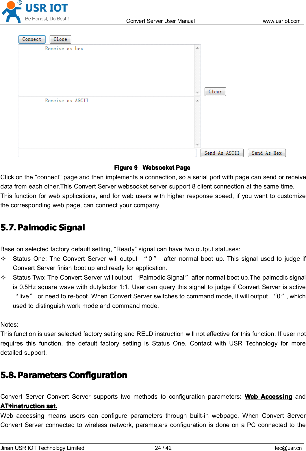 Convert Server User Manual www.usr iot.c omJinan USR IOT Technology Limited 24/42 tec@usr.cnFigureFigureFigureFigure 9999 WebsocketWebsocketWebsocketWebsocket PagePagePagePageClick on the "connect" page and then implements a connection, so a serial port with page can send or receivedata from each other.This Convert Server websocket server support 8 client connection at the same time.This function for web applications, and for web users with higher response speed, if you want to customizethe corresponding web page, can connect your company.5.7.5.7.5.7.5.7. PalmodicPalmodicPalmodicPalmodic SignalSignalSignalSignalBase on selected factory default setting, &ldquo; Ready &rdquo; signal can have two output statuses:Status One: The Convert Server will output &ldquo;0&rdquo;after normal boot up. This signal used to judge ifConvert Server finish boot up and ready for application.Status Two: The Convert Server will output &ldquo;Palmodic Signal &rdquo;after normal boot up.The palmodic signalis 0.5Hz square wave with dutyfactor 1:1. User can query this signal to judge if Convert Server is active&ldquo;live &rdquo;or need to re-boot. When Convert Server switches to command mode, it will output &ldquo;0&rdquo;, whichused to distinguish work mode and command mode.Notes:This function is user selected factory setting and RELD instruction will not effective for this function. If user notrequires this function, the default factory setting is Status One. Contact with USR Technology for moredetailed support.5.8.5.8.5.8.5.8. ParametersParametersParametersParameters ConfigurationConfigurationConfigurationConfigurationConvert Server Convert Server support s two methods to configuration parameters: WebWebWebWeb AccessingAccessingAccessingAccessing andAT+instructionAT+instructionAT+instructionAT+instruction set.set.set.set.Web accessing means users can configure parameters through built-in webpage. When Convert ServerConvert Server connected to wireless network, parameters configuration is done on a PC connected to the