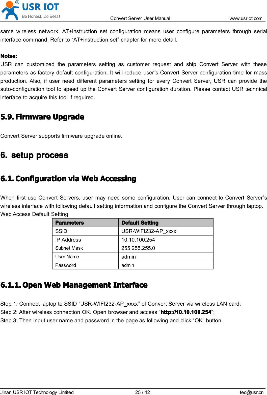 Convert Server User Manual www.usr iot.c omJinan USR IOT Technology Limited 25/42 tec@usr.cnsame wireless network. AT+instruction set configuration means user configure parameters through serialinterface command. Refer to &ldquo; AT+instruction set &rdquo; chapter for more detail.Notes:Notes:Notes:Notes:USR can customized the parameters setting as customer request and ship Convert Server with theseparameters as factory default configuration. It will reduce user &rsquo; s Convert Server configuration time for massproduction. Also, if user need different parameters setting for every Convert Server , USR can provide theauto-configuration tool to speed up the Convert Server con fi guration duration. Please contact USR technicalinterface to acquire this tool if required.5.9.5.9.5.9.5.9. FirmwareFirmwareFirmwareFirmware UpgradeUpgradeUpgradeUpgradeConvert Server supports firmware upgrade online .6.6.6.6. setupsetupsetupsetup processprocessprocessprocess6.1.6.1.6.1.6.1. ConfigurationConfigurationConfigurationConfiguration viaviaviavia WebWebWebWeb AccessingAccessingAccessingAccessingWhen first use Convert Server s, user may need some configuration. User can connect to Convert Server &rsquo; swireless interface with following default setting information and configure the Convert Server through laptop.Web Access Default SettingParametersParametersParametersParameters DefaultDefaultDefaultDefault SettingSettingSettingSettingSSID USR-WIFI232-A P_xxxxIP Address 10.10.10 0 .254Subnet Mask255.255.255.0User NameadminPassword admin6.1.1.6.1.1.6.1.1.6.1.1. OpenOpenOpenOpen WebWebWebWeb ManagementManagementManagementManagement InterfaceInterfaceInterfaceInterfaceStep 1: Connect laptop to SSID &ldquo; USR-WIFI232-AP_xxxx &rdquo; of Convert Server via wireless LAN card;Step 2: After wireless connection OK. Open browser and access &ldquo; http://10.10.100.254http://10.10.100.254http://10.10.100.254http://10.10.100.254 &rdquo; ;Step 3: Then input user name and password in the page as following and click &ldquo; OK &rdquo; button.
