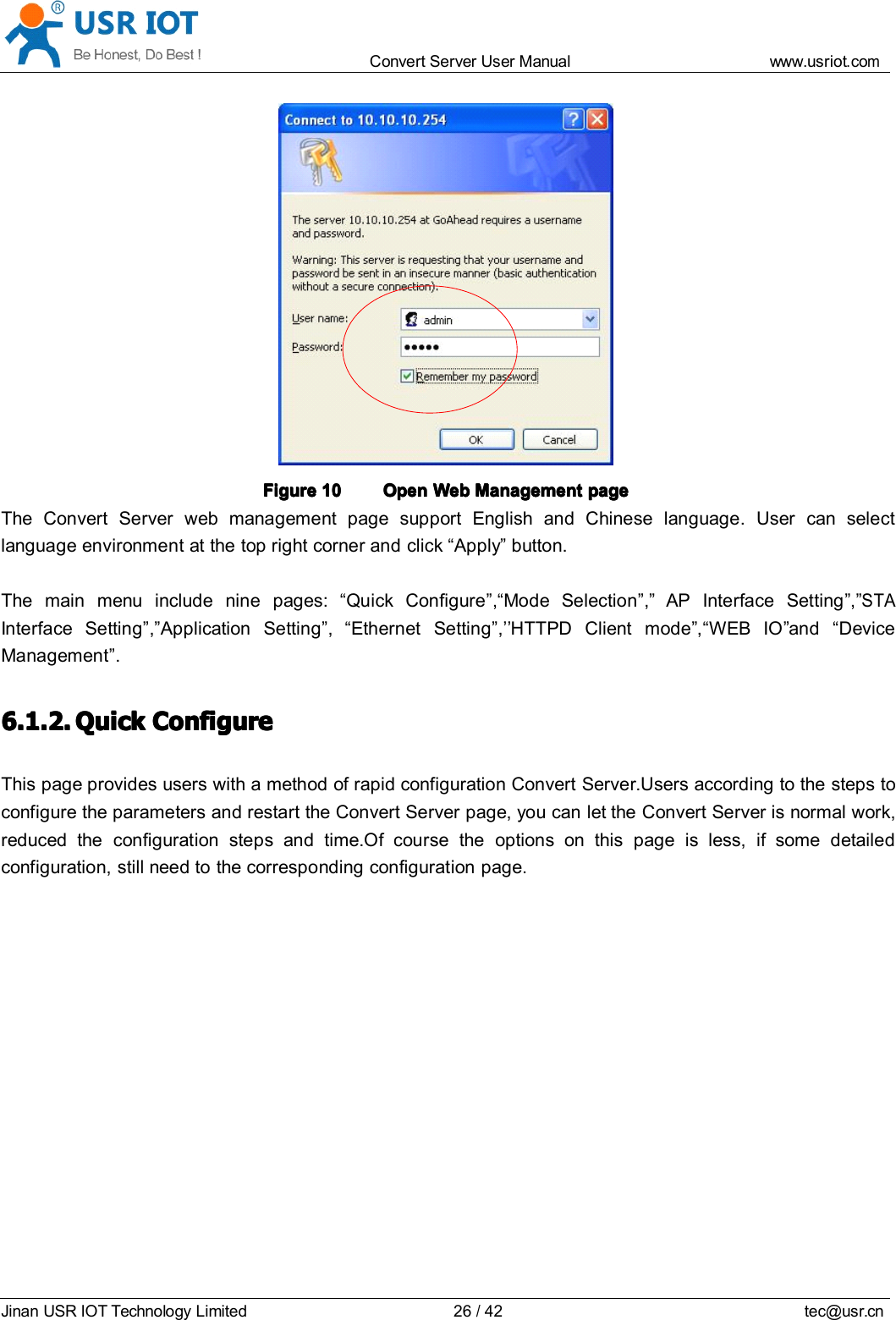 Convert Server User Manual www.usr iot.c omJinan USR IOT Technology Limited 26/42 tec@usr.cnFigureFigureFigureFigure 10101010 OpenOpenOpenOpen WebWebWebWeb ManagementManagementManagementManagement pagepagepagepageThe Convert Server web management page support English and Chinese language. User can selectlanguage environment at the top right corner and click &ldquo; Apply &rdquo; button.The main menu include nine pages: &ldquo; Quick Configure &rdquo; , &ldquo; Mode Selection &rdquo; , &rdquo; AP Interface Setting &rdquo; , &rdquo;STAInterface Setting &rdquo; , &rdquo; Application Setting &rdquo; , &ldquo; Ethernet Setting &rdquo; , &rsquo;&rsquo; HTTPD Client m ode &rdquo; , &ldquo; WEB IO &rdquo; and &ldquo; DeviceManagement &rdquo; .6.1.2.6.1.2.6.1.2.6.1.2. QuickQuickQuickQuick ConfigureConfigureConfigureConfigureThis page provides users with a method of rapid configuration Convert Server.Users according to the steps toconfigure the parameters and restart the Convert Server page, you can let the Convert Server is normal work,reduced the configuration steps and time.Of course the options on this page is less, if some detailedconfiguration, still need to the corresponding configuration page.
