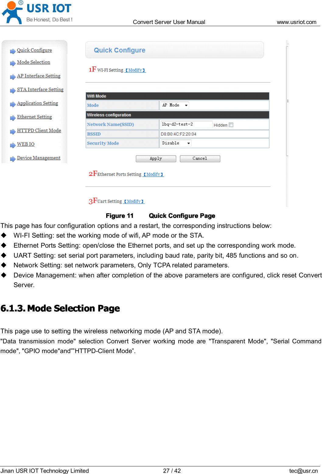 Convert Server User Manual www.usr iot.c omJinan USR IOT Technology Limited 27/42 tec@usr.cnFigureFigureFigureFigure 11111111 QuickQuickQuickQuick ConfigureConfigureConfigureConfigure PagePagePagePageThis page has four configuration options and a restart, the corresponding instructions below:WI-FI Setting: set the working mode of wifi, AP mode or the STA.Ethernet Ports Setting: open/close the Ethernet ports, and set up the corresponding work mode.UART Setting: set serial port parameters, including baud rate, parity bit, 485 functions and so on.Network Setting: set network parameters, Only TCPA related parameters.Device Management: when after completion of the above parameters are configured, click reset ConvertServer.6.1.3.6.1.3.6.1.3.6.1.3. ModeModeModeMode SelectionSelectionSelectionSelection PagePagePagePageThis page use to setting the wireless networking mode (AP andSTAmode)."Data transmission mode" selection Convert Server working mode are "Transparent Mode", "Serial Commandmode", "GPIO mode" and &rdquo;&rdquo; HTTPD-Client Mode &rdquo; .