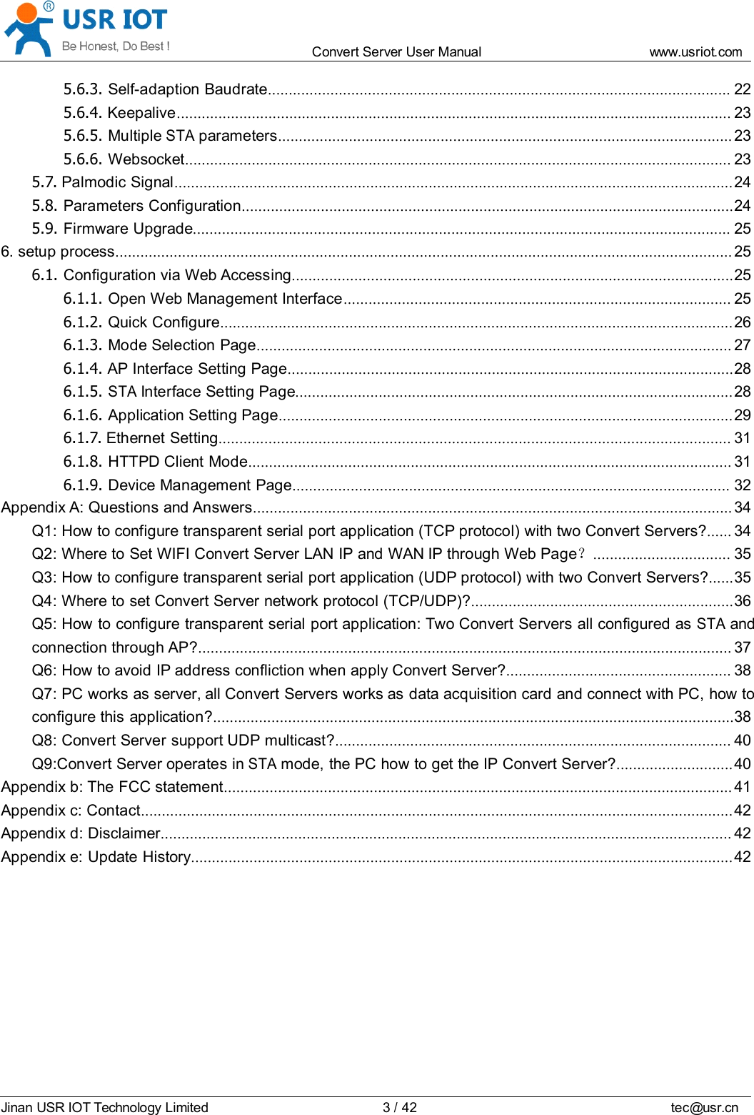 Convert Server User Manual www.usr iot.c omJinan USR IOT Technology Limited 3/42 tec@usr.cn5.6.3. Self-adaption Baudrate ............................................................................................................... 225.6.4. Keepalive ..................................................................................................................................... 235.6.5. MultipleSTAparameters ............................................................................................................. 235.6.6. Websocket ................................................................................................................................... 235.7. Palmodic Signal ...................................................................................................................................... 245.8. Parameters Configuration ...................................................................................................................... 245.9. Firmware Upgrade ................................................................................................................................. 256. setup process .................................................................................................................................................... 256.1. Configuration via Web Accessing .......................................................................................................... 256.1.1. Open Web Management Interface ............................................................................................. 256.1.2. Quick Configure ........................................................................................................................... 266.1.3. Mode Selection Page .................................................................................................................. 276.1.4. AP Interface Setting Page ........................................................................................................... 286.1.5.STAInterface Setting Page ......................................................................................................... 286.1.6. Application Setting Page ............................................................................................................. 296.1.7. Ethernet Setting ........................................................................................................................... 316.1.8. HTTPD Client Mode .................................................................................................................... 316.1.9. Device Management Page ......................................................................................................... 32Appendix A: Questions and Answers ................................................................................................................... 34Q1: How to configure transparent serial port application (TCP protocol) with two Convert Servers? ...... 34Q2: Where to Set WIFI Convert Server LAN IP and WAN IP through Web Page ？................................. 35Q3: How to configure transparent serial port application (UDP protocol) with two Convert Servers? ...... 35Q4: Where to set Convert Server network protocol (TCP/UDP)? ............................................................... 36Q5: How to configure transparent serial port application: Two Convert Servers all configured asSTAandconnection through AP? ................................................................................................................................ 37Q6: How to avoid IP address confliction when apply Convert Server? ...................................................... 38Q7: PC works as server, all Convert Servers works as data acquisition card and connect with PC, how toconfigure this application? ............................................................................................................................. 38Q8: Convert Server support UDP multicast? ............................................................................................... 40Q9:Convert Server operates inSTAmode, the PC how to get the IP Convert Server? ............................ 40Appendix b: The FCC statement .......................................................................................................................... 41Appendix c: Contact .............................................................................................................................................. 42Appendix d: Disclaimer ......................................................................................................................................... 42Appendix e: Update History .................................................................................................................................. 42