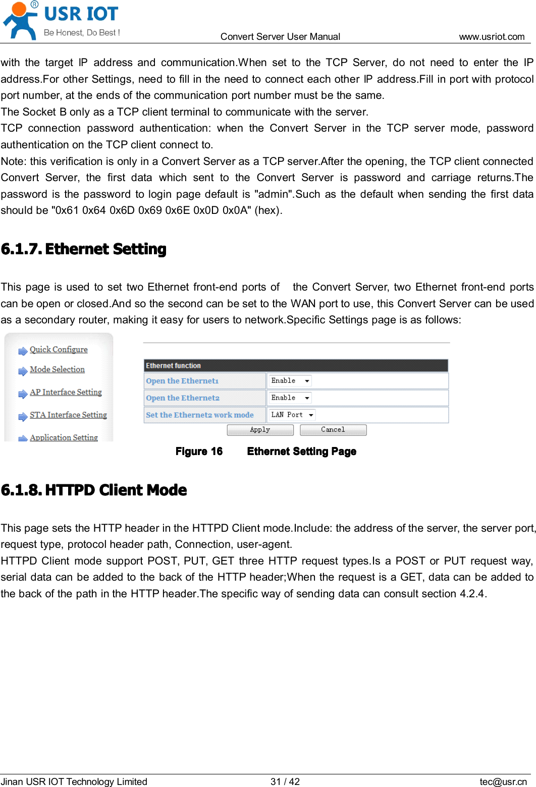 Convert Server User Manual www.usr iot.c omJinan USR IOT Technology Limited 31/42 tec@usr.cnwith the targetIPaddress and communication.When set to the TCP Server, do not need to enter the IPaddress.For other Settings, need to fill in the need to connect each otherIPaddress.Fill in port with protocolport number, at the ends of the communication port number must be the same.The Socket B only as a TCP client terminal to communicate with the server.TCP connection password authentication: when the Convert Server in the TCP server mode, passwordauthentication on the TCP client connect to.Note: this verification is only in a Convert Server as a TCP server.After the opening, the TCP client connectedConvert Server , the first data which sent to the Convert Server is password and carriage returns.Thepassword is the password to login page default is "admin".Such as the default when sending the first datashould be "0x61 0x64 0x6D 0x69 0x6E 0x0D 0x0A" (hex) .6.1.7.6.1.7.6.1.7.6.1.7. EthernetEthernetEthernetEthernet SettingSettingSettingSettingThis page is used to set two Ethernet front-end ports of the Convert Server , two Ethernet front-end portscan be open or closed.And so the second can be set to the WAN port to use, this Convert Server can be usedas a secondary router, making it easy for users to network.Specific Settings page is as follows:FigureFigureFigureFigure 16161616 EthernetEthernetEthernetEthernet SettingSettingSettingSetting PagePagePagePage6.1.8.6.1.8.6.1.8.6.1.8. HTTPDHTTPDHTTPDHTTPD ClientClientClientClient ModeModeModeModeThis page sets the HTTP header in the HTTPD Client mode.Include: the address of the server, the server port,request type, protocol header path, Connection, user-agent.HTTPD Client mode support POST, PUT, GET three HTTP request types.Is a POST or PUT request way,serial data can be added to the back of the HTTP header;When the request is a GET, data can be added tothe back of the path in the HTTP header.The specific way of sending data can consult section 4.2.4.