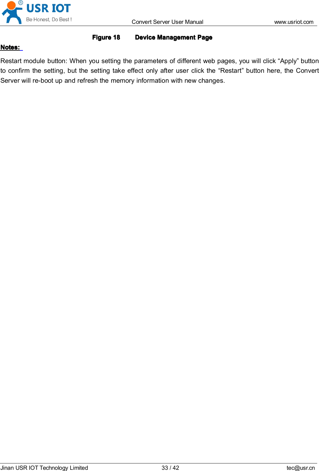 Convert Server User Manual www.usr iot.c omJinan USR IOT Technology Limited 33/42 tec@usr.cnFigureFigureFigureFigure 18181818 DeviceDeviceDeviceDevice ManagementManagementManagementManagement PagePagePagePageNotes:Notes:Notes:Notes:Restart module button: When you setting the parameters of different web pages, you will click &ldquo; Apply &rdquo; buttonto confirm the setting, but the setting take effect only after user click the &ldquo; Restart &rdquo; button here, the ConvertServer will re-boot up and ref re sh the memory information with new changes.