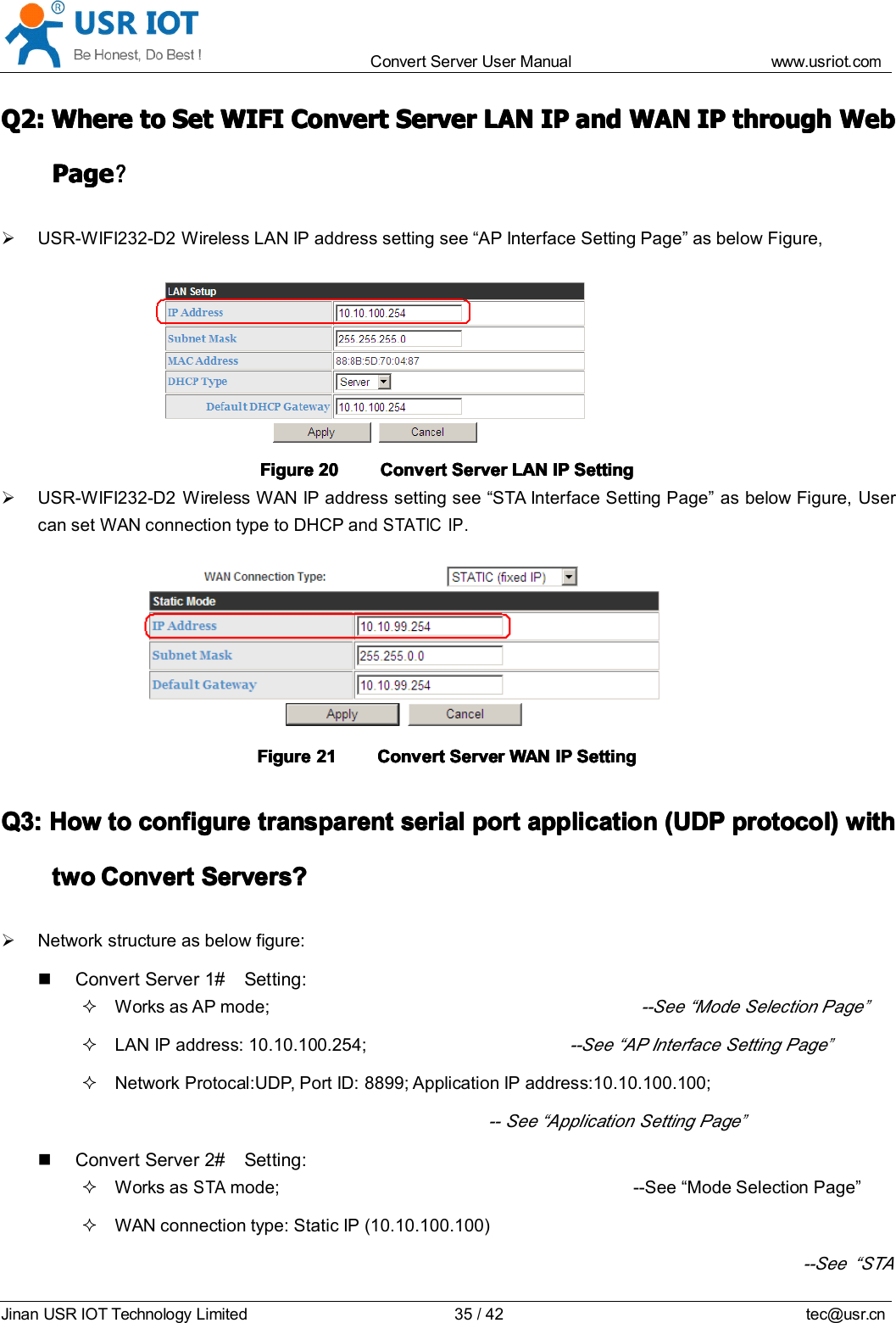 Convert Server User Manual www.usr iot.c omJinan USR IOT Technology Limited 35/42 tec@usr.cnQ2:Q2:Q2:Q2: WhereWhereWhereWhere totototo SetSetSetSet WIFIWIFIWIFIWIFI ConvertConvertConvertConvert ServerServerServerServer LANLANLANLAN IPIPIPIP andandandand WANWANWANWAN IPIPIPIP throughthroughthroughthrough WebWebWebWebPagePagePagePage ？？？？USR-WIFI232-D2 Wireless LAN IP address setting see &ldquo; AP Interface Setting Page &rdquo; as below Figure,FigureFigureFigureFigure 20202020 ConvertConvertConvertConvert ServerServerServerServer LANLANLANLAN IPIPIPIP SettingSettingSettingSettingUSR-WIFI232-D2 Wireless WAN IP address setting see &ldquo; STA Interface Setting Page &rdquo; as below Figure, Usercan set WAN connection type to DHCP andSTATICIP.FigureFigureFigureFigure 21212121 ConvertConvertConvertConvert ServerServerServerServer WANWANWANWAN IPIPIPIP SettingSettingSettingSettingQ3:Q3:Q3:Q3: HowHowHowHow totototo configureconfigureconfigureconfigure transparenttransparenttransparenttransparent serialserialserialserial portportportport applicationapplicationapplicationapplication (UDP(UDP(UDP(UDP protocol)protocol)protocol)protocol) withwithwithwithtwotwotwotwo ConvertConvertConvertConvert ServerServerServerServer s?s?s?s?Network structure as below figure:Convert Server 1# Setting:Works as AP mode;--See &ldquo; Mode Selection Page&rdquo;LAN IP address: 10.10.100.254;--See &ldquo; AP Interface Setting Page&rdquo;Network Protocal:UDP, Port ID: 8899; Application IP address:10.10.100.100;-- See &ldquo; Application Setting Page&rdquo;Convert Server 2# Setting:Works asSTAmode; --See &ldquo; Mode Selection Page &rdquo;WAN connection type: Static IP (10.10.100.100)--See &ldquo; STA