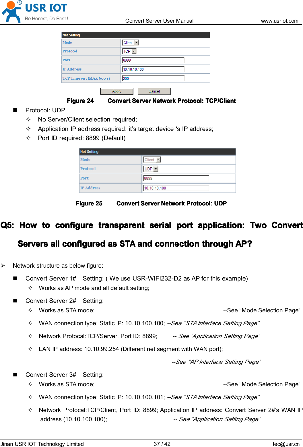 Convert Server User Manual www.usr iot.c omJinan USR IOT Technology Limited 37/42 tec@usr.cnFigureFigureFigureFigure 24242424 ConvertConvertConvertConvert ServerServerServerServer NetworkNetworkNetworkNetwork Protocol:Protocol:Protocol:Protocol: TCP/ClientTCP/ClientTCP/ClientTCP/ClientProtocol: UDPNo Server/Client selection required;Application IP address required: it &rsquo; s target device &lsquo; s IP address;Port ID required: 8899 (Default)FigureFigureFigureFigure 25252525 ConvertConvertConvertConvert ServerServerServerServer NetworkNetworkNetworkNetwork Protocol:Protocol:Protocol:Protocol: UDPUDPUDPUDPQ5:Q5:Q5:Q5: HowHowHowHow totototo configureconfigureconfigureconfigure transparenttransparenttransparenttransparent serialserialserialserial portportportport application:application:application:application: TwoTwoTwoTwo ConvertConvertConvertConvertServerServerServerServer ssss allallallall configuredconfiguredconfiguredconfigured asasasasSTASTASTASTAandandandand connectionconnectionconnectionconnection throughthroughthroughthrough AP?AP?AP?AP?Network structure as below figure:Convert Server 1# Setting: ( We use USR-WIFI232-D2 as AP for this example)Works as AP mode and all default setting;Convert Server 2# Setting:Works asSTAmode; --See &ldquo; Mode Selection Page &rdquo;WAN connection type: Static IP: 10.10.100.100;--See &ldquo; STA Interface Setting Page&rdquo;Network Protocal:TCP/Server, Port ID: 8899;-- See &ldquo; Application Setting Page&rdquo;LAN IP address: 10.10.99.254 (Different net segment with WAN port);--See &ldquo; AP Interface Setting Page&rdquo;Convert Server 3# Setting:Works asSTAmode; --See &ldquo; Mode Selection Page &rdquo;WAN connection type: Static IP: 10.10.100.101;--See &ldquo; STA Interface Setting Page&rdquo;Network Protocal:TCP/Client, Port ID: 8899; Application IP address: Convert Server 2#&rsquo;s WAN IPaddress (10.10.100.100);-- See &ldquo; Application Setting Page&rdquo;