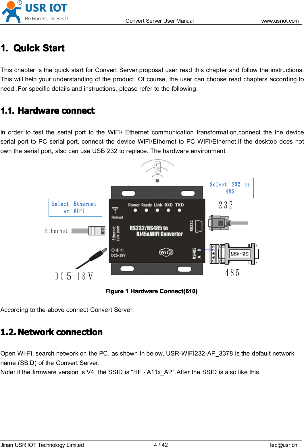 Convert Server User Manual www.usr iot.c omJinan USR IOT Technology Limited 4/42 tec@usr.cn1.1.1.1. QuickQuickQuickQuick StartStartStartStartThis chapter is the quick start for Convert Server . proposal user read this chapter and follow the instructions.This will help your understanding of the product. Of course, the user can choose read chapters according toneed . For specific details and instructions, please refer to the following.1.1.1.1.1.1.1.1. HardwareHardwareHardwareHardware connectconnectconnectconnectIn order to test the serial port to the WIFI/ Ethernet communication transformation,connect the the deviceserial port to PC serial port, connect the device WIFI/Ethernet to PC WIFI/Ethernet .If the desktop does notown the serial port, also can use USB 232 to replace. The hardware environment.EthernetDC5 -18V232485Select EthernetorWIFISelect 232 or 485FigureFigureFigureFigure 1111 HardwareHardwareHardwareHardware Connect(610)Connect(610)Connect(610)Connect(610)According to the above connect Convert Server.1.2.1.2.1.2.1.2. NetworkNetworkNetworkNetwork connectionconnectionconnectionconnectionOpen Wi-Fi, search network on the PC , as shown in below, USR-WIFI232- AP_3378 is the default networkname (SSID) of the Convert Server .Note: if the firmware version is V4, the SSID is "HF - A11x_AP".After the SSID is also like this.